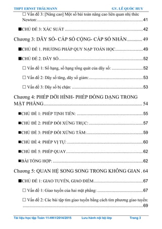 THPT ERNST THÄLMANN GV. LÊ QUỐC HUY
Tài liệu học tập Toán 11-HK1/2014/2015 Lưu hành nội bộ lớp Trang 3
 Vấn đề 3: [Nâng cao] Một số bài toán nâng cao liên quan nhị thức
Newton:........................................................................................41
CHỦ ĐỀ 3: XÁC SUẤT .................................................................42
Chƣơng 3: DÃY SỐ- CẤP SỐ CỘNG- CẤP SỐ NHÂN............ 49
CHỦ ĐỀ 1. PHƢƠNG PHÁP QUY NẠP TOÁN HỌC.......................49
CHỦ ĐỀ 2. DÃY SỐ......................................................................52
 Vấn đề 1: Số hạng, số hạng tổng quát của dãy số: ..........................52
 Vấn đề 2: Dãy số tăng, dãy số giảm:.............................................53
 Vấn đề 3: Dãy số bị chặn: ...........................................................53
Chƣơng 4: PHÉP DỜI HÌNH- PHÉP ĐỒNG DẠNG TRONG
MẶT PHẲNG............................................................................... 54
CHỦ ĐỀ 1: PHÉP TỊNH TIẾN: .......................................................55
CHỦ ĐỀ 2: PHÉP ĐỐI XỨNG TRỤC:.............................................57
CHỦ ĐỀ 3: PHÉP ĐỐI XỨNG TÂM:...............................................59
CHỦ ĐỀ 4: PHÉP VỊ TỰ: ...............................................................60
CHỦ ĐỀ 5: PHÉP QUAY................................................................62
BÀI TỔNG HỢP: ...........................................................................62
Chƣơng 5: QUAN HỆ SONG SONG TRONG KHÔNG GIAN . 64
CHỦ ĐỀ 1: GIAO TUYẾN, GIAO ĐIỂM.........................................67
 Vấn đề 1: Giao tuyến của hai mặt phẳng: ......................................67
 Vấn đề 2: Các bài tập tìm giao tuyến bằng cách tìm phƣơng giao tuyến:
....................................................................................................69
 