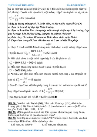 THPT ERNST THÄLMANN GV. LÊ QUỐC HUY
Tài liệu học tập Toán 11-HK1/2014/2015 Lưu hành nội bộ lớp Trang 30
Để có một trận đấu cần phải lấy 2 đội từ 6 đội (2 đội này không phân biệt vai
trò, thứ tự). Do đó, mỗi trận đấu là một tổ hợp chập 2 của 6 phần từ, vậy sẽ có
 2
6
6.5
15
2.1
C (trận đấu)
Ví dụ 6: Trong một lớp có 10 Đoàn viên, có bao nhiêu cách để GVCN:
a. chọn ra 5 em đi dự Đại hội Đoàn trường;
b. chọn ra 5 em làm Ban cán sự lớp, mỗi em một nhiệm vụ: Lớp trưởng, Lớp
phó học tập, Lớp phó lao động, Lớp phó kỉ luật và Thủ quĩ?
c. phân công 10 em làm 10 món quà khác nhau nhân ngày 20-11.
d. Chọn 4 em trong đó 2 em thi cắm hoa và 2 em thi viết Thư pháp.
Giải:
a. Chọn 5 em đi dự ĐH đoàn trƣờng, mỗi cách chọn là một tổ hợp chập 5 của
10 phần tử, có:  5
10
10.9.8.7.6
252
5.4.3.2.1
C (cách)
b. Mỗi cách chọn là một chỉnh hợp chập 5 của 10 phần tử, có:
 5
10
10.9.8.7.6 30240A (cách)
c. Mỗi cách phân công là một hoán vị của 10 phần tử, có
10! 3628800(cách)
d. Chọn 2 em cắm hoa: Mỗi cách chọn là một tổ hợp chập 2 của 10 phần tử
nên có  2
10
10.9
45
2.1
C (cách);
 Sau đó chọn 2 em viết thƣ pháp trong 8 em còn lại: mỗi cách chọn là một tổ
hợp chập 2 của 8 phần tử nên có  2
8
8.7
28
2.1
C (cách)
Theo Qui tắc nhân có: 45.28 1260 (cách).
Bài 28: Có 6 bài toán Đại số (ĐS), 5 bài toán Hình học (HH), 4 bài toán
Lƣợng giác (LG). Từ các bài toán trên có bao nhiêu cách tạo ra một đề kiểm
tra gồm 3 bài: 1 ĐS, 1 HH, 1 LG?
Bài 29: Một tổ gồm 8 nam và 6 nữ. Cần lấy một nhóm 5 ngƣời trong đó có
không quá 3 nữ. Hỏi có bao nhiêu cách chọn?
Bài 30: Một lớp có 25 nam và 15 nữ, GVCN muốn chọn 4 học sinh vào ban
cán sự lớp. Hỏi có bao nhiêu cách chọn nếu:
a.Số nam, nữ là tùy ý b. Số nam, nữ bằng nhau
 