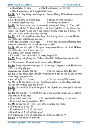 THPT ERNST THÄLMANN GV. LÊ QUỐC HUY
Tài liệu học tập Toán 11-HK1/2014/2015 Lưu hành nội bộ lớp Trang 31
c. Ít nhất phải có nam d. Bầu 1 lớp trƣởng và 3 lớp phó
e. Bầu 1 lớp trƣởng và 3 lớp phó khác nhau
Bài 31: Có 9 bông hồng và 6 bông cúc, chọn ra 5 bông. Hỏi có bao nhiêu cách
chọn sao cho:
a. Có 3 bông hồng và 2 bông cúc; b. không có bông hông nào;
c. Có ít nhất một bông cúc; d. Số bông cúc ít hơn 3.
Bài 32: Đội thanh niên xung kích của một trƣờng phổ thông có 12 học sinh
gồm 5 học sinh lớp A, 4 học sinh lớp B và 3 học sinh lớp C. Cần chọn 4 học
sinh đi làm nhiệm vụ, sao cho 4 học sinh này không thuộc quá 2 trong 3 lớp
trên. Hỏi có bao nhiêu cách chọn nhƣ vậy?
Bài 33: Có 7 chiếc cặp khác nhau đƣợc phát thƣởng cho 4 học sinh. Hỏi có
bao nhiêu cách phát thƣởng sao cho:
a. Mỗi học sinh đƣợc 1 chiếc cặp; b. Một học sinh giỏi nhất đƣợc phát
hai chiếc, 3 học sinh còn lại mỗi em đƣợc 1 chiếc.
Bài 34: Một đội văn nghệ có 20 ngƣời, trong đó có 10 nam và 10 nữ. Hỏi có
bao nhiêu cách chọn 5 ngƣời sao cho:
a.Có đúng 2 nam trong 5 ngƣời đó;
b. Có ít nhất 2 nam và ít nhất 1 nữ trong 5 ngƣời đó.
Bài 35: Trong mặt phẳng cho 10 điểm phân biệt. Có bao nhiêu vector khác
0 có điểm đầu và điểm cuối thuộc tập các điểm đã cho?
Bài 36: Trong một cuộc đua ngựa có 12 con ngựa cùng xuất phát. Hỏi có bao
nhiêu khả năng xếp loại:
a.ba con ngựa về nhất, nhì, ba? b.Ba con ngựa về đích đầu tiên?
Bài 37: Có bao nhiêu cách sắp xếp 5 bạn nam và 5 bạn nữ vào 10 ghế đƣợc kê
thành hàng ngang sao cho:
a.Nam nữ ngồi xen kẽ nhau; b.Các bạn nam ngồi liền nhau
Bài 38: Có 10 bạn đƣợc xếp vào 10 ghế hàng ngang. Có bao nhiêu cách xếp
sao cho bạn An luôn cạnh bạn Bình?
Bài 39: Có bao nhiêu số tự nhiên gồm 5 chữ số phân biệt, có mặt đủ 3 chữ số
1; 2; 3?
Bài 40: Tập hợp X={1;3;4;7;8}. Có bao nhiêu cách lập ra một số có 3 chữ số
khác nhua từ X sao cho:
a.Số tạo thành là số chẵn?; b.Số tạo thành là số không có chữ số 4?
c.Số tạo thành là một số nhỏ hơn 378?;
Bài 41: Từ các chữ số 1; 3; 5; 7;9 có thể lập đƣợc bao nhiêu:
a.Số tự nhiên có 5 chữ số?
b.Số tự nhiên có 5 chữ số khác nhau?
c.Số tự nhiên có 3 chữ số khác nhau?
d.Số tự nhiên có 3 chữ số khác nhau và số đó chia hết cho 3?
Bài 42: Có bao nhiêu số tự nhiên:
 