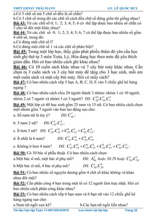 THPT ERNST THÄLMANN GV. LÊ QUỐC HUY
Tài liệu học tập Toán 11-HK1/2014/2015 Lưu hành nội bộ lớp Trang 32
a.Có 5 chữ số mà 5 chữ số đều là số chẵn?
b.Có 5 chữ số trong đó các chữ số cách đều chữ số đứng giữa thì giống nhau?
Bài 43: Từ các chữ số 0; 1; 2; 3; 4; 5; 6 có thể lập đƣợc bao nhiêu số chẵn có
5 chƣ số đôi một khác nhau?
Bài 44: Từ các chữ số 0; 1; 2; 3; 4; 5; 6; 7 có thể lập đƣợc bao nhiêu số gồm
4 chữ số, trong đó:
a.Có đúng một chữ số l?
b.Có đúng một chữ số 1 và các chữ số phân biệt?
Bài 45: Trong một lớp học, thầy giáo phát phiếu thăm dò yêu cầu học
sinh ghi thứ tự 3 môn Toán, Lý, Hóa đang học theo mức độ yêu thích
giảm dần. Hỏi có bao nhiêu cách ghi khác nhau?
Bài 46: Có 10 cuốn sách khác nhau và 7 cây bút máy khác nhau. Cần
chọn ra 3 cuốn sách và 3 cây bút máy để tặng cho 3 học sinh, mỗi em
một cuốn sách và một cây bút máy. Hỏi có mấy cách?
Bài 47: Có bao nhiêu cách xếp 5 bạn A, B, C, D, E vào 5 chiếc ghế kê hàng
ngang ?
Bài 48: Có bao nhiêu cách chia 20 ngƣời thành 3 nhóm: nhóm 1 có 10 ngƣời,
nhóm 2 có 7 ngƣời và nhóm 3 có 3 ngƣời? ĐS: 10 7 3
20 10 3. .C C C
Bài 49: Một lớp có 40 học sinh gồm 25 nam và 15 nữ. Có bao nhiêu cách chọn
một nhóm gồm 7 ngƣời vào ban lao động sao cho:
a. Số nam nữ là tùy ý? ĐS: 7
40C ;
b. 5 nam 2 nữ? ĐS: 5 2
25 15.C C ;
c. Ít hơn 3 nữ? ĐS: 7 0 6 1 5 2
25 15 25 15 25 15. . .C C C C C C  ;
d. Ít nhất là 6 nam? ĐS: 7 0 6 1
25 15 25 15. .C C C C
e. Không ít hơn 4 nam? ĐS: 7 0 6 1 5 2 4 3
25 15 25 15 25 15 25 15. . . .C C C C C C C C   ;
Bài 50: Có 30 bác sĩ phẫu thuật. Có bao nhiêu cách chọn:
a.Một bác sĩ mổ, một bác sĩ phụ mổ? ĐS: 2
30A hoặc 30.29 hoặc 1 1
30 29.C C
b.Một bác sĩ mổ, 4 bác sĩ phụ mổ? ĐS: 1 4
30 29.C C
Bài 51: Có bao nhiêu số nguyên dƣơng gồm 4 chữ số khác không và khác
nhau đôi một?
Bài 52: Cần phân công 4 bạn trong một tổ có 12 ngƣời làm trực nhật. Hỏi có
bao nhiêu cách phân công khác nhau?
Bài 53: Có bao nhiêu cách xếp 6 bạn nam và 6 bạn nữ vào 12 chiếc ghế kê
hàng ngang sao cho:
a.Nam nữ ngồi xen kẽ? b.Các bạn nữ ngồi liền nhau?
 
