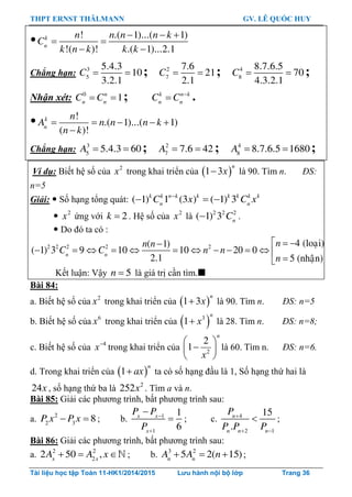 THPT ERNST THÄLMANN GV. LÊ QUỐC HUY
Tài liệu học tập Toán 11-HK1/2014/2015 Lưu hành nội bộ lớp Trang 36
 ! .( 1)...( 1)
!( )! .( 1)...2.1
k
n
n n n n k
C
k n k k k
  
 
 
Chẳng hạn: 3
5
5.4.3
10
3.2.1
C   ; 2
7
7.6
21
2.1
C   ; 4
8
8.7.6.5
70
4.3.2.1
C   ;
Nhận xét: 0
1n
n n
C C  ; k n k
n n
C C 
 .
 !
.( 1)...( 1)
( )!
k
n
n
A n n n k
n k
    

Chẳng hạn: 3
5
5.4.3 60A   ; 2
7
7.6 42A   ; 4
8
8.7.6.5 1680A   ;
Ví dụ: Biết hệ số của 2
x trong khai triển của  1 3
n
x là 90. Tìm n. ĐS:
n=5
Giải:  Số hạng tổng quát: ( 1) 1 (3 ) ( 1) 3k k n k k k k k k
n n
C x C x
  
 2
x ứng với 2k  . Hệ số của 2
x là 2 2 2
( 1) 3 n
C .
 Do đó ta có :
2 2 2 2 2 4 (loaïi)( 1)
( 1) 3 9 10 10 20 0
2.1 5 (nhaän)n n
nn n
C C n n
n
  
           

Kết luận: Vậy 5n  là giá trị cần tìm.
Bài 84:
a. Biết hệ số của 2
x trong khai triển của  1 3
n
x là 90. Tìm n. ĐS: n=5
b. Biết hệ số của 6
x trong khai triển của  3
1
n
x là 28. Tìm n. ĐS: n=8;
c. Biết hệ số của 4
x trong khai triển của 2
2
1
 
 
 
n
x
là 60. Tìm n. ĐS: n=6.
d. Trong khai triển của  1
n
ax ta có số hạng đầu là 1, Số hạng thứ hai là
24x , số hạng thứ ba là 2
252x . Tìm a và n.
Bài 85: Giải các phƣơng trình, bất phƣơng trình sau:
a. 2
2 3
8P x P x  ; b. 1
1
1
6
x x
x
P P
P



 ; c. 4
2 1
15
.
n
n n n
P
P P P

 
 ;
Bài 86: Giải các phƣơng trình, bất phƣơng trình sau:
a. 2 2
2
2 50 ,x x
A A x   ; b. 3 2
5 2( 15)n n
A A n   ;
 