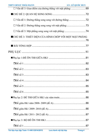 THPT ERNST THÄLMANN GV. LÊ QUỐC HUY
Tài liệu học tập Toán 11-HK1/2014/2015 Lưu hành nội bộ lớp Trang 4
 Vấn đề 3: Giao điểm của đƣờng thẳng với mặt phẳng:....................69
CHỦ ĐỀ 2: QUAN HỆ SONG SONG ..............................................72
 Vấn đề 1: Đƣờng thẳng song song với đƣờng thẳng:.......................72
 Vấn đề 2: Đƣờng thẳng song song với mặt phẳng:..........................73
 Vấn đề 3: Mặt phẳng song song với mặt phẳng:.............................74
CHỦ ĐỀ 3: THIẾT DIỆN CỦA HÌNH CHÓP VỚI MỘT MẶT PHẲNG
.......................................................................................................76
 BÀI TỔNG HỢP...........................................................................77
PHỤ LỤC ..................................................................................... 81
Phụ lục 1:ĐỀ ÔN THI GIỮA HK1 ...................................................81
Đề số 1......................................................................................82
Đề số 2......................................................................................83
Đề số 3......................................................................................83
Đề số 4......................................................................................84
Đề số 5......................................................................................85
Đề số 6......................................................................................85
Phụ lục 2: ĐỀ THI GIỮA HK1 các năm trƣớc....................................86
Đề giữa Hk1 năm 2008- 2009 (đề A).............................................86
Đề giữa Hk1 2009- 2010 (đề A)....................................................86
Đề giữa Hk1 2011- 2012 (đề A)....................................................87
Phụ lục 3: BỘ ĐỀ ÔN THI HK1.......................................................87
Đề số 1......................................................................................87
 