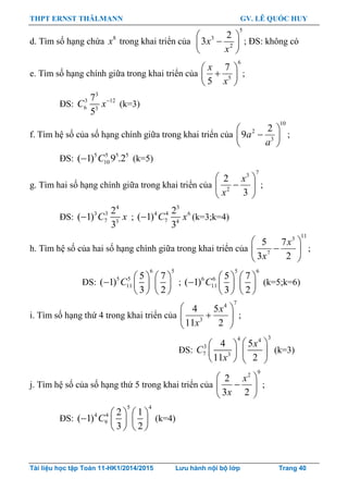 THPT ERNST THÄLMANN GV. LÊ QUỐC HUY
Tài liệu học tập Toán 11-HK1/2014/2015 Lưu hành nội bộ lớp Trang 40
d. Tìm số hạng chứa 8
x trong khai triển của
5
3
2
2
3
 
 
 
x
x
; ĐS: không có
e. Tìm số hạng chính giữa trong khai triển của
6
5
7
5
x
x
 
 
 
;
ĐS:
3
3 12
6 3
7
5
C x
(k=3)
f. Tìm hệ số của số hạng chính giữa trong khai triển của
10
2
3
2
9a
a
 
 
 
;
ĐS: 5 5 5 5
10( 1) 9 .2C (k=5)
g. Tìm hai số hạng chính giữa trong khai triển của
73
2
2
3
 
 
 
x
x
;
ĐS:
4
3 3
7 3
2
( 1)
3
 C x ;
3
4 4 6
7 4
2
( 1)
3
 C x (k=3;k=4)
h. Tìm hệ số của hai số hạng chính giữa trong khai triển của
113
7
5 7
3 2
x
x
 
 
 
;
ĐS:
6 5
5 5
11
5 7
( 1)
3 2
C
   
    
   
;
5 6
6 6
11
5 7
( 1)
3 2
C
   
    
   
(k=5;k=6)
i. Tìm số hạng thứ 4 trong khai triển của
74
3
4 5
11 2
x
x
 
 
 
;
ĐS:
34 4
3
7 3
4 5
11 2
x
C
x
  
  
   
(k=3)
j. Tìm hệ số của số hạng thứ 5 trong khai triển của
92
2
3 2
 
 
 
x
x
;
ĐS:
5 4
4 4
9
2 1
( 1)
3 2
C
   
    
   
(k=4)
 