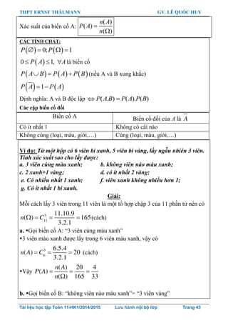 THPT ERNST THÄLMANN GV. LÊ QUỐC HUY
Tài liệu học tập Toán 11-HK1/2014/2015 Lưu hành nội bộ lớp Trang 43
Xác suất của biến cố A:
( )
( )
( )
n A
P A
n


CÁC TÍNH CHẤT:
   0; 1P P   
 0 1,P A A   là biến cố
     P A B P A P B   (nếu A và B xung khắc)
   1P A P A 
Định nghĩa: A và B độc lập ( . ) ( ). ( )P AB P A P B 
Các cặp biến cố đối
Biến cố A Biến cố đối của A là A
Có ít nhất 1 Không có cái nào
Không cùng (loại, màu, giới,…) Cùng (loại, màu, giới,…)
Ví dụ: Từ một hộp có 6 viên bi xanh, 5 viên bi vàng, lấy ngẫu nhiên 3 viên.
Tính xác suất sao cho lấy được:
a. 3 viên cùng màu xanh; b. không viên nào màu xanh;
c. 2 xanh+1 vàng; d. có ít nhất 2 vàng;
e. Có nhiều nhất 1 xanh; f. viên xanh không nhiều hơn 1;
g. Có ít nhất 1 bi xanh.
Giải:
Mỗi cách lấy 3 viên trong 11 viên là một tổ hợp chập 3 của 11 phần tử nên có
   3
11
11.10.9
( ) 165
3.2.1
n C (cách)
a. Gọi biến cố A: “3 viên cùng màu xanh”
3 viên màu xanh đƣợc lấy trong 6 viên màu xanh, vậy có
  3
6
6.5.4
( ) 20
3.2.1
n A C (cách)
Vậy   

( ) 20 4
( )
( ) 165 33
n A
P A
n
b. Gọi biến cố B: “không viên nào màu xanh”= “3 viên vàng”
 