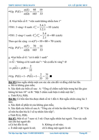 THPT ERNST THÄLMANN GV. LÊ QUỐC HUY
Tài liệu học tập Toán 11-HK1/2014/2015 Lưu hành nội bộ lớp Trang 45
Vậy   

( ) 95 19
( )
( ) 165 33
n E
P E
n
. f. Gọi biến cố F: “viên xanh không nhiều hơn 1”
TH1: 3 vàng+ 0 xanh:  3
5
5.4.3
10
3.2.1
C (cách)
TH1: 2 vàng+1 xanh:  2 1
5 6
5.4
. .6 60
2.1
C C (cách)
Theo qui tắc cộng    ( ) 10 60 70n F (cách)
Vậy   

( ) 70 14
( )
( ) 165 33
n F
P F
n
g. Gọi biến cố G: “có ít nhất 1 xanh”
 G : “không có bi xanh nào”= “tất cả đều bi vàng”=B
  
2
( ) ( )
33
p G p B
Vậy     
2 31
( ) 1 ( ) 1
33 33
P G P G .
Bài 85:Gieo ngẫu nhiên một con súc sắc cân đối và đồng chất hai lần.
a. Mô tả không gian mẫu;
b. Xác định các biến cố sau: A: “Tổng số chấm xuất hiện trong hai lần gieo
không bé hơn 10” và B: “Mặt 5 chấm xuất hiện ít nhất một lần”;
c. Tính P(A), P(B).
Bài 86: Có bốn tấm bìa đƣợc đánh số từ 1 đến 4. Rút ngẫu nhiên cùng lúc 3
tấm.
a. Xác định số phần tử của không gian mẫu;
b. Xác định các biến cố sau:A: “Tổng các số trên ba tấm bìa bằng 8”; B: “Các
số trên ba tấm bìa là 3 số tự nhiên liên tiếp”;
c.Tính P(A), P(B).
Bài 87: Một tổ có 7 nam và 3 nữ. Chọn ngẫu nhiên hai ngƣời. Tìm xác suất
sao cho hai ngƣời đó:
a.Cả hai đều là nữ; b. Không có nữ nào;
c. Ít nhất một ngƣời là nữ; d.Có đúng một ngƣời là nữ.
 