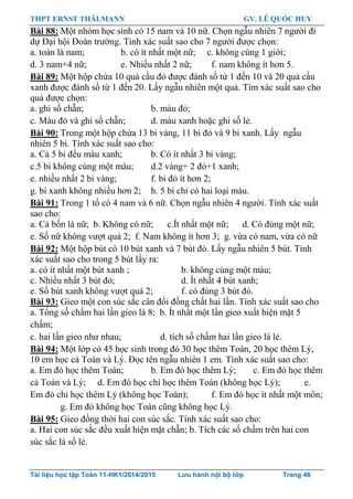 THPT ERNST THÄLMANN GV. LÊ QUỐC HUY
Tài liệu học tập Toán 11-HK1/2014/2015 Lưu hành nội bộ lớp Trang 46
Bài 88: Một nhóm học sinh có 15 nam và 10 nữ. Chọn ngẫu nhiên 7 ngƣời đi
dự Đại hội Đoàn trƣờng. Tính xác suất sao cho 7 ngƣời đƣợc chọn:
a. toàn là nam; b. có ít nhất một nữ; c. không cùng 1 giới;
d. 3 nam+4 nữ; e. Nhiều nhất 2 nữ; f. nam không ít hơn 5.
Bài 89: Một hộp chứa 10 quả cầu đỏ đƣợc đánh số từ 1 đến 10 và 20 quả cầu
xanh đƣợc đánh số từ 1 đến 20. Lấy ngẫu nhiên một quả. Tìm xác suất sao cho
quả đƣợc chọn:
a. ghi số chẵn; b. màu đỏ;
c. Màu đỏ và ghi số chẵn; d. màu xanh hoặc ghi số lẻ.
Bài 90: Trong một hộp chứa 13 bi vàng, 11 bi đỏ và 9 bi xanh. Lấy ngẫu
nhiên 5 bi. Tính xác suất sao cho:
a. Cả 5 bi đều màu xanh; b. Có ít nhất 3 bi vàng;
c.5 bi không cùng một màu; d.2 vàng+ 2 đỏ+1 xanh;
e. nhiều nhất 2 bi vàng; f. bi đỏ ít hơn 2;
g. bi xanh không nhiều hơn 2; h. 5 bi chỉ có hai loại màu.
Bài 91: Trong 1 tổ có 4 nam và 6 nữ. Chọn ngẫu nhiên 4 ngƣời. Tính xác suất
sao cho:
a. Cả bốn là nữ; b. Không có nữ; c.Ít nhất một nữ; d. Có đúng một nữ;
e. Số nữ không vƣợt quá 2; f. Nam không ít hơn 3; g. vừa có nam, vừa có nữ
Bài 92: Một hộp bút có 10 bút xanh và 7 bút đỏ. Lấy ngẫu nhiên 5 bút. Tính
xác suất sao cho trong 5 bút lấy ra:
a. có ít nhất một bút xanh ; b. không cùng một màu;
c. Nhiều nhất 3 bút đỏ; d. Ít nhất 4 bút xanh;
e. Số bút xanh không vƣợt quá 2; f. có đúng 3 bút đỏ.
Bài 93: Gieo một con súc sắc cân đối đồng chất hai lần. Tính xác suất sao cho
a. Tổng số chấm hai lần gieo là 8; b. Ít nhất một lần gieo xuất hiện mặt 5
chấm;
c. hai lần gieo nhƣ nhau; d. tích số chấm hai lần gieo là lẻ.
Bài 94: Một lớp có 45 học sinh trong đó 30 học thêm Toán, 20 học thêm Lý,
10 em học cả Toán và Lý. Đọc tên ngẫu nhiên 1 em. Tính xác suất sao cho:
a. Em đó học thêm Toán; b. Em đó học thêm Lý; c. Em đó học thêm
cả Toán và Lý; d. Em đó học chỉ học thêm Toán (không học Lý); e.
Em đó chỉ học thêm Lý (không học Toán); f. Em đó học ít nhất một môn;
g. Em đó không học Toán cũng không học Lý.
Bài 95: Gieo đồng thời hai con súc sắc. Tính xác suất sao cho:
a. Hai con súc sắc đều xuất hiện mặt chẵn; b. Tích các số chấm trên hai con
súc sắc là số lẻ.
 