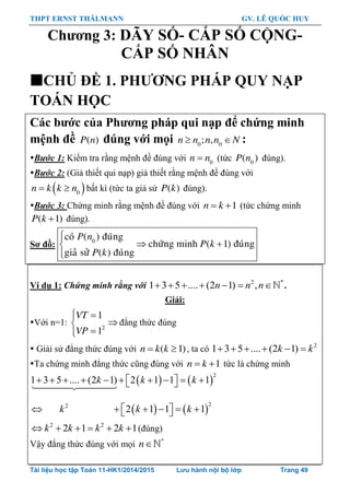 THPT ERNST THÄLMANN GV. LÊ QUỐC HUY
Tài liệu học tập Toán 11-HK1/2014/2015 Lưu hành nội bộ lớp Trang 49
Chƣơng 3: DÃY SỐ- CẤP SỐ CỘNG-
CẤP SỐ NHÂN
CHỦ ĐỀ 1. PHƢƠNG PHÁP QUY NẠP
TOÁN HỌC
Các bƣớc của Phƣơng pháp qui nạp để chứng minh
mệnh đề ( )P n đúng với mọi 0 0
; ,n n n n N  :
Bước 1: Kiểm tra rằng mệnh đề đúng với 0
n n (tức 0
( )P n đúng).
Bước 2: (Giả thiết qui nạp) giả thiết rằng mệnh đề đúng với
 0
n k k n  bất kì (tức ta giả sử ( )P k đúng).
Bước 3: Chứng minh rằng mệnh đề đúng với 1n k  (tức chứng minh
( 1)P k  đúng).
Sơ đồ: 0
coù ( ) ñuùng
chöùng minh ( 1) ñuùng
giaû söû ( ) ñuùng
P n
P k
P k

 

Ví dụ 1: Chứng minh rằng với 2 *
1 3 5 .... (2 1) ,      n n n .
Giải:
Với n=1: 2
1
1
VT
VP
 


đẳng thức đúng
 Giải sử đẳng thức đúng với  ( 1)n k k , ta có 2
1 3 5 .... (2 1)     k k
Ta chứng minh đẳng thức cũng đúng với 1n k  tức là chứng minh
   
2
1 3 5 .... (2 1) 2 1 1 1k k k           
   
22
2 1 1 1k k k       
2 2
2 1 2 1k k k k      (đúng)
Vậy đẳng thức đúng với mọi *
n
 