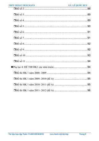 THPT ERNST THÄLMANN GV. LÊ QUỐC HUY
Tài liệu học tập Toán 11-HK1/2014/2015 Lưu hành nội bộ lớp Trang 5
Đề số 2......................................................................................88
Đề số 3......................................................................................89
Đề số 4......................................................................................89
Đề số 5......................................................................................90
Đề số 6......................................................................................91
Đề số 7......................................................................................91
Đề số 8......................................................................................92
Đề số 9......................................................................................92
Đề số 10 ....................................................................................93
Đề số 11 ....................................................................................94
Phụ lục 4: ĐỀ THI HK1 các năm trƣớc..............................................94
Đề thi HK 1 năm 2008- 2009 .......................................................94
Đề thi HK 1 năm 2009- 2010 (đề A) .............................................95
Đề thi HK 1 năm 2010- 2011 (đề A) .............................................95
Đề thi HK 1 năm 2011- 2012 (đề A) .............................................96
 
