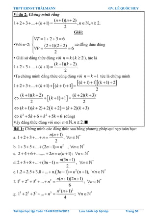 THPT ERNST THÄLMANN GV. LÊ QUỐC HUY
Tài liệu học tập Toán 11-HK1/2014/2015 Lưu hành nội bộ lớp Trang 50
Ví dụ 2: Chứng minh rằng
( 1)( 2)
1 2 3 ... ( 1) , , 2.
2
 
       
n n
n n n
Giải:
Với n=2:
1 2 3 6
(2 1)(2 2)
6
2
VT
VP
    

  
 

đẳng thức đúng
 Giải sử đẳng thức đúng với n k ( 2k  ), tức là
( 1)( 2)
1 2 3 ... ( 1) .
2
 
     
k k
k
Ta chứng minh đẳng thức cũng đúng với 1n k  tức là chứng minh
 
  ( 1) 1 ( 1) 2
1 2 3 ... ( 1) ( 1) 1
2
   
        
k k
k k
 
( 1)( 2) ( 2)( 3)
1 1
2 2
   
      
k k k k
k
 ( 1)( 2) 2 2 ( 2)( 3)       k k k k k
2 2
5 6 5 6     k k k k (đúng)
Vậy đẳng thức đúng với mọi , 2n n  .
Bài 1: Chứng minh các đẳng thức sau bằng phƣơng pháp qui nạp toán học:
a.
( 1)
1 2 3 ...
2

    
n n
n , *
 n
b. 2
1 3 5 ... (2 1)     n n , *
 n
c. 2 4 6 ........ 2 ( 1)n n n      ; *
 n
d.
(3 1)
2 5 8 ... (3 1) ,
2
n n
n

      *
 n
e.   2
1.2 2.5 3.8 ... . 3 1 ( 1),      n n n n *
 n
f. 2 2 2 2 ( 1)(2 1)
1 2 3 ... ;
6
 
    
n n n
n *
 n
g.
2 2
3 3 3 3 ( 1)
1 2 3 ... ;
4

    
n n
n *
 n
 