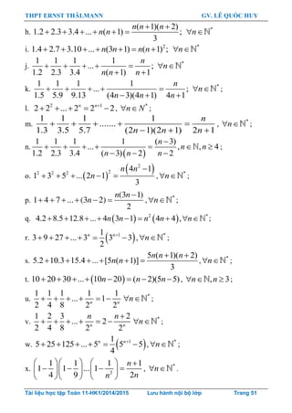 THPT ERNST THÄLMANN GV. LÊ QUỐC HUY
Tài liệu học tập Toán 11-HK1/2014/2015 Lưu hành nội bộ lớp Trang 51
h.
( 1)( 2)
1.2 2.3 3.4 ... ( 1) ;
3
 
     
n n n
n n *
 n
i. 2
1.4 2.7 3.10 ... (3 1) ( 1) ;      n n n n *
 n
j.
1 1 1 1
... ;
1.2 2.3 3.4 ( 1) 1
    
 
n
n n n
*
 n
k.
1 1 1 1
... ;
1.5 5.9 9.13 (4 3)(4 1) 4 1
    
  
n
n n n
*
 n ;
l. 2 1
2 2 ... 2 2 2n n
     , *
 n N ;
m.
1 1 1 1
.......
1.3 3.5 5.7 (2 1)(2 1) 2 1
n
n n n
    
  
, *
 n ;
n.
 
1 1 1 1 ( 3)
... , , 4
1.2 2.3 3.4 ( 3) 2 2

      
  
n
n n
n n n
;
o.  
 2
22 2 2
4 1
1 3 5 ... 2 1
3
n n
n

     , *
n  ;
p.
(3 1)
1 4 7 ... (3 2)
2
n n
n

      , *
n  ;
q.    2 *
4.2 8.5 12.8 ... 4 3 1 4 4 ,        n n n n n ;
r.  11
3 9 27 ... 3 3 3
2
n n
      , *
n  ;
s.
5 ( 1)( 2)
5.2 10.3 15.4 ... [5 ( 1)]
3
n n n
n n
 
      , *
n  ;
t.  10 20 30 ... 10 20 ( 2)(5 5)n n n        , , 3  n n ;
u.
1 1 1 1 1
... 1
2 4 8 2 2n n
      *
n  ;
v.
1 2 3 2
... 2
2 4 8 2 2n n
n n 
      *
n  ;
w.  11
5 25 125 ... 5 5 5
4
n n
      , *
n  ;
x. 2
1 1 1 1
1 1 ... 1
4 9 2
n
nn
     
       
    
, *
n  .
 