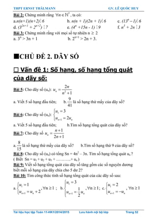 THPT ERNST THÄLMANN GV. LÊ QUỐC HUY
Tài liệu học tập Toán 11-HK1/2014/2015 Lưu hành nội bộ lớp Trang 52
Bài 2: Chứng minh rằng *
 n , ta có:
a.n(n+1)(n+2) 6 b. n(n + 1)(2n + 1) 6 c. (13n
1) 6
d. (32n+1
+ 2n+2
) 7 e. (4n
+15n - 1) 9 f. n3
+ 2n 3
Bài 3: Chứng minh rằng với mọi số tự nhiên n  2
a. 3n
> 3n + 1 b. 2n+1
> 2n + 3.
CHỦ ĐỀ 2. DÃY SỐ
 Vấn đề 1: Số hạng, số hạng tổng quát
của dãy số:
Bài 5: Cho dãy số (un): 2
2
1
n
n
u
n


a. Viết 5 số hạng đầu tiên; b.
9
41
là số hạng thứ mấy của dãy số?
Bài 6: Cho dãy số (un):
1
1
3
2n n
u
u u



a. Viết 5 số hạng đầu tiên; b.Tìm số hạng tổng quát của dãy số?
Bài 7: Cho dãy số
1
2 1
n
n
u
n



a.
8
15
là số hạng thứ mấy của dãy số? b.Tìm số hạng thứ 9 của dãy số?
Bài 8: Cho dãy số (un) có tổng Sn = 4n2
– 3n. Tìm số hạng tổng quát un ?
( Biết Sn = u1 + u2 + u3 + ………..+ un )
Bài 9: Viết số hạng tổng quát của dãy số tăng gồm các số nguyên dƣơng
biết mỗi số hạng của dãy chia cho 5 dƣ 2?
Bài 10: Tìm công thức tính số hạng tổng quát của các dãy số sau:
a.
1
1
1
, n 1
2n n
u
u u

 
 
; b.
1
1
3
, n 11
2
n n
u
u u


 

; c.
1
1
2
, n 1
n n
u
u u

 
 
 