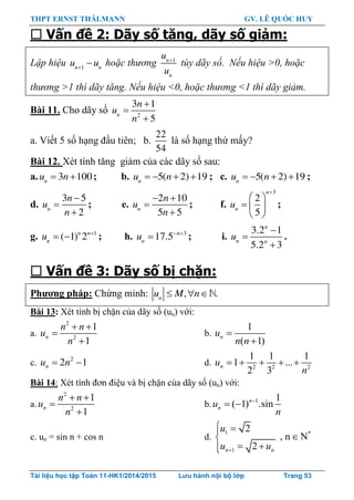 THPT ERNST THÄLMANN GV. LÊ QUỐC HUY
Tài liệu học tập Toán 11-HK1/2014/2015 Lưu hành nội bộ lớp Trang 53
 Vấn đề 2: Dãy số tăng, dãy số giảm:
Lập hiệu 1n n
u u
 hoặc thương 1n
n
u
u

tùy dãy số. Nếu hiệu >0, hoặc
thương >1 thì dãy tăng. Nếu hiệu <0, hoặc thương <1 thì dãy giảm.
Bài 11. Cho dãy số 2
3 1
5
n
n
u
n



a. Viết 5 số hạng đầu tiên; b.
22
54
là số hạng thứ mấy?
Bài 12. Xét tính tăng giảm của các dãy số sau:
a. 3 100n
u n  ; b. 5( 2) 19n
u n    ; c. 5( 2) 19n
u n    ;
d.
3 5
2n
n
u
n



; e.
2 10
5 5n
n
u
n
 


; f.
3
2
5
n
n
u

 
  
 
;
g. 1
( 1) 2n n
n
u 
  ; h. 3
17.5 n
n
u  
 ; i.
3.2 1
5.2 3
n
n n
u



.
 Vấn đề 3: Dãy số bị chặn:
Phƣơng pháp: Chứng minh: ,n
u M n   .
Bài 13: Xét tính bị chặn của dãy số (un) với:
a.
2
2
1
1
n
n n
u
n
 


b.
1
( 1)
nu
n n


c. 2
2 1nu n  d. 2 2 2
1 1 1
1 ...
2 3
nu
n
    
Bài 14: Xét tính đơn điệu và bị chặn của dãy số (un) với:
a.
2
2
1
1
n
n n
u
n
 


b. 1 1
( 1) .sinn
nu
n

 
c. un = sin n + cos n d.
1 *
1
2
, n N
2n n
u
u u
 

 
 