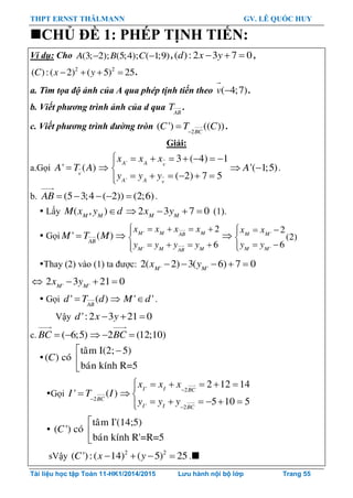 THPT ERNST THÄLMANN GV. LÊ QUỐC HUY
Tài liệu học tập Toán 11-HK1/2014/2015 Lưu hành nội bộ lớp Trang 55
CHỦ ĐỀ 1: PHÉP TỊNH TIẾN:
Ví dụ: Cho (3; 2); (5;4); ( 1;9)A B C  ,( ):2 3 7 0d x y   ,
2 2
( ):( 2) ( 5) 25C x y    .
a. Tìm tọa độ ảnh của A qua phép tịnh tiến theo ( 4;7)v  .
b. Viết phương trình ảnh của d qua AB
T .
c. Viết phương trình đường tròn 2
( ') (( ))BC
C T C
 .
Giải:
a.Gọi ' ( )v
A T A 
'
'
3 ( 4) 1
( 2) 7 5
A A v
A A v
x x x
y y y
       

     
'( 1;5)A  .
b. (5 3;4 ( 2)) (2;6)AB      .
 Lấy ( , )M M
M x y d 2 3 7 0M M
x y    (1).
 Gọi ' ( )AB
M T M  '
'
2
6
M M MAB
M M MAB
x x x x
y y y y
    

   
 '
'
2
(2)
6
M M
M M
x x
y y
  

 
Thay (2) vào (1) ta đƣợc: ' '
2( 2) 3( 6) 7 0M M
x y    
 ' '
2 3 21 0M M
x y  
 Gọi ' ( )AB
d T d  ' 'M d .
Vậy ':2 3 21 0d x y  
c. ( 6;5)BC   2 (12;10)BC  

taâm I(2; 5)
( ) coù
baùn kính R=5
C
 


Gọi 2
' ( )BC
I T I

' 2
' 2
2 12 14
5 10 5
I I BC
I I BC
x x x
y y y


     
 
     

taâm I'(14;5)
( ') coù
baùn kính R'=R=5
C



sVậy 2 2
( '):( 14) ( 5) 25C x y    .
 