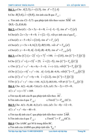 THPT ERNST THÄLMANN GV. LÊ QUỐC HUY
Tài liệu học tập Toán 11-HK1/2014/2015 Lưu hành nội bộ lớp Trang 56
Bài 1: a.Cho    2;3 , 1;5A v , tìm  ' v
A T A
b.Cho    3;6 , 0;8B v , tìm ảnh của B qua 2 v
T ;
c. Tìm ảnh của ( 3;7)C  qua phép tịnh tiến theo vector 5DE với
D(5; 2), (6;8)E
Bài 2: a.Cho  ( ): 2 3 6 0; 1; 1      d x y v , tìm  ' v
d T d
b.Cho  ( ):2 3 4 0; 2; 1    d x y v , viết p.t ảnh của d qua 5v
T .
c.Cho  ( ): 5 0; 2;6  d x v , tìm  ' 
 v
d T d
d.Cho  ( ): 5 4;A 2;3 ; (5;10) d y x B , viết  '  AB
d T d
e.Cho  ( ): 6 0; 3;4 ; ( 4;9)   d y A B , tìm  3
' 
 AB
d T d
Bài 3: a.Cho        
2 2
: 2 7 144; 3;8C x y v     , tìm     ' v
C T C
b.Cho      
22
: 5 25; 2; 5C x y v     , tìm     4
'  v
C T C
c. Cho   2 2
: 4 8 5 0; ( 3;1)      C x y x y v , viết    3
'  v
C T C
d.Cho      
2 2
: 4 16; 3;4 ; ( 4;9)    C x y A B , viết    2
' 
 AB
C T C
e.Cho    2 2
: 4 0; 2;2C x y y v    , tìm     ' v
C T C
f.Cho    2 2
: 16 144; A 2;3 ; (5;10)  C x y x B , viết pt     3
'  AB
C T C
Bài 4: Cho (2; 4); ( 7;6); ( 3;5)A B C   ,( ):5 2 15 0d x y   ,
2 2
( ): ( 7) 169C x y   .
a.Tìm tọa độ ảnh của B qua phép tịnh tiến theo AC .
b.Tìm ảnh của d qua AB
T
; c.Tìm 4
( ') (( ))BC
C T C .
Bài 5: Cho (3; 5); ( 8;2); ( 1;6)A B C   ,( ):3 8 12 0d x y   ,
2 2
( ): 6 40 0C x y x    .
a.Tìm tọa độ ảnh của C qua phép tịnh tiến theo vector 2AB.
b.Tìm ảnh của d qua AC
T
; c.Tìm 3
( ') (( ))CB
C T C
 .
Bài 6: Cho ABC gọi M là trung điểm BC.
a.Tìm ảnh của ABM qua phép tịnh tiến BC
T ?
 