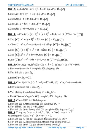 THPT ERNST THÄLMANN GV. LÊ QUỐC HUY
Tài liệu học tập Toán 11-HK1/2014/2015 Lưu hành nội bộ lớp Trang 58
Bài 13: a.Cho( ): 2 3 6 0d x y    , tìm 'd  ĐOx  d
b.Cho ( ):2 3 4 0d x y   , tìm 'd  ĐOy  d
c.Cho( ): 5 0d x   , tìm 'd  ĐOx  d
d.Cho ( ): 5 4d y x  , tìm 'd  ĐOy  d
e.Cho( ): 6 0d y   , tìm 'd  ĐOx  d
Bài 14: a.Cho      
2 2
: 2 7 144C x y    , viết pt  'C  ĐOx   C
b.Cho    
22
: 5 25C x y   , tìm  'C  ĐOy   C
c. Cho   2 2
: 4 8 5 0    C x y x y viết pt  'C  ĐOx   C
d.Cho    
2 2
: 4 16C x y   , viết pt  'C  ĐOy   C
e.Cho   2 2
: 4 0C x y y   , tìm  'C  ĐOx   C
f.Cho   2 2
: 16 144C x y x   , viết pt  ' (( )) OyC Đ C .
Bài 15: Cho (2; 4)A  ,( ):5 2 15 0d x y   , 2 2
( ): ( 7) 169C x y   .
a.Tìm tọa độ ảnh của A qua phép đối xứng trục Ox .
b.Tìm ảnh của d qua Oy
Ñ .
c.Tìm( ') (( ))Ox
C Ñ C .
Bài 16: Cho ( 8;2)B  ,( ):3 8 12 0d x y   , 2 2
( ): 6 40 0C x y x    .
a.Tìm tọa độ ảnh của B qua Oy
Ñ .
b.Viết phƣơng trình đƣờng thẳng ' ( )Ox
d Ñ d .
c.Tìm( ')C của đƣờng tròn ( )C qua phép đối xứng trục Oy .
Bài 17: Cho ABC, AH là đƣờng cao
a.Tìm ảnh của ABH qua phép đối xứng trục ĐAC ?
b.Tìm điểm D sao cho C = ĐAB(D)?
c.Tìm ảnh của đtròn đƣờng kính CH qua phép đối xứng trục ĐAB ?
Bài 18: Trong mp Oxy cho A(–1, 2), B(4, 1), đt (d): x –y + 1= 0
và đƣờng tròn (C): x2
+ y2
–2x + 4y – 4 = 0.
a.Tìm ảnh của A, (d), (C) qua phép đối xứng trục Ox, Oy ?
b.Tìm ảnh của A, ảnh của đƣờng AB qua phép đxứng trục Đd?
c.Tìm ảnh của đtròn (C) qua phép đối xứng trục Đd?
 