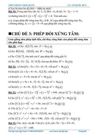 THPT ERNST THÄLMANN GV. LÊ QUỐC HUY
Tài liệu học tập Toán 11-HK1/2014/2015 Lưu hành nội bộ lớp Trang 59
d.Tìm M trên Ox để (MA + MB) bé nhất?
Bài 19: Trong mp Oxy cho A(–2, 3), B(4, -1), đt (d): 3x –2y + 1= 0
và đƣờng tròn (C):    
2 2
3 1 4x y    . Tìm ảnh của :
a.A, d qua phép đối xứng trục ĐOx; b.B , (C) qua phép đối xứng trục ĐOy
c.Đƣờng thẳng : 2 5 0x y    qua phép đối xứng trục Đd
CHỦ ĐỀ 3: PHÉP ĐỐI XỨNG TÂM:
Làm giống nhƣ phép tịnh tiến, chỉ thay công thức của phép đối xứng tâm
cho phù hợp.
Bài 20: a.Cho  2;3A , tìm 'A  ĐO  A
b.Cho    3;6 , 0;8B I , tìm 'B  ĐI  B
c.Cho  4;7C , tìm ảnh của C qua phép đối xứng gốc O.
d.Cho    11; 2 , 4;3  D I , tìm tọa độ điểm 'D  ĐI  D
Bài 21: a.Cho( ): 2 3 6 0d x y    , viết pt 'd  ĐO  d
b.Cho ( ):2 3 4 0d x y   ,  2;5I , viết pt 'd  ĐI  d
c.Cho( ): 5 0d x   , tìm pt 'd  ĐO  d
d.Cho ( ): 5 4d y x  ,  4; 1I   , tìm 'd  ĐI  d
e.Cho( ): 6 0d y   ,  2; 7I  , tìm pt 'd  ĐI  d
Bài 22: a.Cho      
2 2
: 2 7 144C x y    , tìm pt  'C  ĐO   C
b.Cho    
22
: 5 25C x y   ,  2;5I , viết pt 'C  ĐI   C
c.Cho    
2 2
: 4 16C x y   , tìm  'C  ĐO   C
d. Cho   2 2
: 4 8 5 0    C x y x y
Cho   2 2
: 4 0C x y y   ,  3;4I , tìm  'C  ĐI   C
e.Cho   2 2
: 16 144C x y x   ,  5; 3I  , viết pt  'C  ĐI   C
Bài 23: Cho (2; 4); ( 7;6); ( 3;5)A B C   ,( ):5 2 15 0d x y   ,
2 2
( ): ( 7) 169C x y   .
 