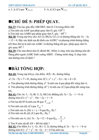 THPT ERNST THÄLMANN GV. LÊ QUỐC HUY
Tài liệu học tập Toán 11-HK1/2014/2015 Lưu hành nội bộ lớp Trang 62
a. I , d, (C) qua V(O,-3); b .A, d, (C) qua V(I, 4)
CHỦ ĐỀ 5: PHÉP QUAY.
Bài 37: Cho lục giác đều ABCDEF, tâm O, I là trung điểm AB.
a.Tìm ảnh của AIF qua phép quay tâm O, góc 1200
?
b.Tìm ảnh của ABO qua phép quay tâm F, góc – 600
?
Bài 38: Trong mp Oxy cho A(3,3), B0,5), C(1,1) và đƣờng thẳng (d): 5x – 3y
+ 15 = 0. Hãy xác định tọa độ đỉnh của A'B'C' và phƣơng trình đƣờng thẳng
(d') theo thứ tự là ảnh của ABC và đƣờng thẳng (d) qua phép quay tâm O,
góc quay 900
?
Bài 39: Cho nửa đtròn tâm O, đkính BC. Điểm A chạy trên nửa đƣờng tròn đó.
Dựng phía ngoài ABC hình vuông ABEF. Chứng minh rằng: E chạy trên
nửa đƣờng tròn cố định ?
BÀI TỔNG HỢP:
Bài 40: Trong mp (Oxy), cho điểm (5; 4)A , đƣờng thẳng
  :3 5 7 0d x y , đƣờng tròn     2 2
( ): 2 4 4 0C x y x y .
a. Tìm phƣơng trình đƣờng thẳng 'd là ảnh của d qua phép đối xứng tâm A.
b. Tìm phƣơng trình đƣờng thẳng ( ')C là ảnh của ( )C qua phép đối xứng trục
Ox.
Bài 41: Cho A(–1, –3), B(–5, 2), M(3,4); đthẳng (d): 3x + 2y – 1 = 0 và
đƣờng tròn (C): x2
+ y2
– 10x + 2y + 1 = 0
a.Tìm tọa độ M' là ảnh của M qua 3AB
T
?
b.Tìm ảnh của (d), (C) qua AB
T ?
c.Tìm ảnh của A, (D): x + y = 0 qua ĐOx, Đd ?
d.Tìm ảnh của B, (d), (C) qua ĐO , ĐM ?
e.Tìm ảnh của A, (): 3x – 5y +12 = 0 qua Q(O,
2

 ) ?
f. Tìm N trên (d) để AN + BN bé nhất ?
Bài 42: Cho điểm A ( 1; -2) , B ( -3; 2), đƣờng thẳng d: 2x – 3y + 1 = 0 và
đƣờng tròn (C) : x2
+ y2
- 4x +2y – 4 = 0.Tìm ảnh của
 