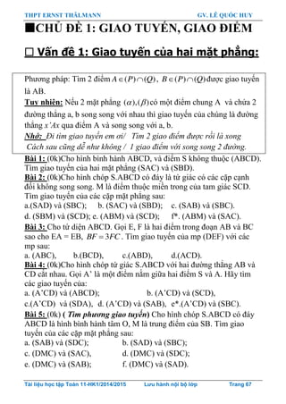 THPT ERNST THÄLMANN GV. LÊ QUỐC HUY
Tài liệu học tập Toán 11-HK1/2014/2015 Lưu hành nội bộ lớp Trang 67
CHỦ ĐỀ 1: GIAO TUYẾN, GIAO ĐIỂM
 Vấn đề 1: Giao tuyến của hai mặt phẳng:
Phƣơng pháp: Tìm 2 điểm ( ) ( )A P Q  , ( ) ( )B P Q  đƣợc giao tuyến
là AB.
Tuy nhiên: Nếu 2 mặt phẳng ( ),( )  có một điểm chung A và chứa 2
đƣờng thẳng a, b song song với nhau thì giao tuyến của chúng là đƣờng
thẳng x’Ax qua điểm A và song song với a, b.
Nhớ: Đi tìm giao tuyến em ơi/ Tìm 2 giao điểm được rồi là xong
Cách sau cũng dễ như không / 1 giao điểm với song song 2 đường.
Bài 1: (0k)Cho hình bình hành ABCD, và điểm S không thuộc (ABCD).
Tìm giao tuyến của hai mặt phẳng (SAC) và (SBD).
Bài 2: (0k)Cho hình chóp S.ABCD có đáy là tứ giác có các cặp cạnh
đối không song song. M là điểm thuộc miền trong của tam giác SCD.
Tìm giao tuyến của các cặp mặt phẳng sau:
a.(SAD) và (SBC); b. (SAC) và (SBD); c. (SAB) và (SBC).
d. (SBM) và (SCD); e. (ABM) và (SCD); f*. (ABM) và (SAC).
Bài 3: Cho tứ diện ABCD. Gọi E, F là hai điểm trong đoạn AB và BC
sao cho EA = EB, 3BF FC . Tìm giao tuyến của mp (DEF) với các
mp sau:
a. (ABC), b.(BCD), c.(ABD), d.(ACD).
Bài 4: (0k)Cho hình chóp tứ giác S.ABCD với hai đƣờng thẳng AB và
CD cắt nhau. Gọi A‟ là một điểm nằm giữa hai điểm S và A. Hãy tìm
các giao tuyến của:
a. (A‟CD) và (ABCD); b. (A‟CD) và (SCD),
c.(A‟CD) và (SDA), d. (A‟CD) và (SAB), e*.(A‟CD) và (SBC).
Bài 5: (0k) ( Tìm phương giao tuyến) Cho hình chóp S.ABCD có đáy
ABCD là hình bình hành tâm O, M là trung điểm của SB. Tìm giao
tuyến của các cặp mặt phẳng sau:
a. (SAB) và (SDC); b. (SAD) và (SBC);
c. (DMC) và (SAC), d. (DMC) và (SDC);
e. (DMC) và (SAB); f. (DMC) và (SAD).
 