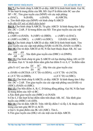 THPT ERNST THÄLMANN GV. LÊ QUỐC HUY
Tài liệu học tập Toán 11-HK1/2014/2015 Lưu hành nội bộ lớp Trang 68
Bài 7: Cho hình chóp S.ABCD có đáy ABCD là hình bình hành. Gọi M,
N lần lƣợt là trung điểm của SB, SD. Gọi P là điểm trên SC sao cho
SP > PC. Tìm giao tuyến của (MNP) với các mặt phẳng:
a. (SAC), b.(SAB), c.(SAD), d.(ABCD);
e. Tìm thiết diện của (MNP) với hình chóp S.ABCD
(sẵn đây GV nói về thiết diện luôn)
Bài 8: Cho hình chóp S.ABCD, Tứ giác ABCD là hình thang tâm I đáy
lớn 2DC AB , F là trung điểm của SD. Tìm giao tuyến của các mặt
phẳng sau
a. (ABF) và (SAD); b.(ABF) và (SBD); c. (ABF) và (SAC);
d. (ABF) và (SBC); e. (ABF) và (SDC); f.(SAD) và (SBC).
Bài 9: Cho hình chóp S.ABCD có đáy ABCD là hình bình hành. Tìm
giao tuyến của các cặp mặt phẳng (SAB) và (SCD), (SAD) và (SBC).
Bài 10: Cho tứ diện ABCD có M, N lần lƣợt thuộc đoạn AB, AC sao
cho
AM AN
AB AC
 . Xác định giao tuyến của (DBC) và (DMN).
Bài 11: Cho hình chóp tứ giác S.ABCD với hai đƣờng thẳng AB và CD
cắt nhau. Gọi A‟ là một điểm nằm giữa hai điểm S và A, C‟ là điểm nằm
giữa S và C sao cho
' 'SA SC
SA SC
 . Hãy tìm các giao tuyến của:
a. (SAB) và (SCD);b. (A‟C‟D) và (SDA), c.(A‟C‟D) và (ACD);
d. (A‟C‟D) và (SBD), e.(A‟C‟D) và (SBC).
Bài 12: Cho hình chóp S.ABCD, có đáy ABCD là hình thang tâm I đáy
lớn 2DC AB . Tìm giao tuyến của các cặp mặt phẳng sau:(SAB) và
(SDC); (SAD) và (SBC).
Bài 13: Cho bốn điểm A, B, C, D không đồng phẳng. Gọi M, N lần lƣợt
là trung điểm của AD và BC.
a.Xác định giao tuyến của (MBC) và (NAD)
b.Cho I, J lần lƣợt là hai điểm nằm trên đoạn AB, AC. Xác định giao
tuyến của (MBC) với (IJD).
Bài 14: Cho tứ diện ABCD. Trên AB lấy điểm I và lấy J, K thuộc miền
trong của tam giác BCD và ACD.
a Gọi L là giao điểm của JK với (ABC). Tìm L.
b.Tìm giao tuyến của (IJK) với các mặt của tứ diện ABCD.
 