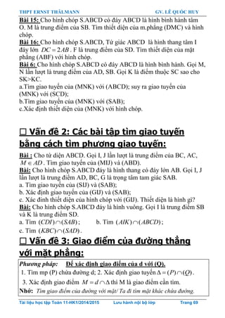 THPT ERNST THÄLMANN GV. LÊ QUỐC HUY
Tài liệu học tập Toán 11-HK1/2014/2015 Lưu hành nội bộ lớp Trang 69
Bài 15: Cho hình chóp S.ABCD có đáy ABCD là hình bình hành tâm
O. M là trung điểm của SB. Tìm thiết diện của m.phẳng (DMC) và hình
chóp.
Bài 16: Cho hình chóp S.ABCD, Tứ giác ABCD là hình thang tâm I
đáy lớn 2DC AB . F là trung điểm của SD. Tìm thiết diện của mặt
phẳng (ABF) với hình chóp.
Bài 6: Cho hình chóp S.ABCD có đáy ABCD là hình bình hành. Gọi M,
N lần lƣợt là trung điểm của AD, SB. Gọi K là điểm thuộc SC sao cho
SK>KC.
a.Tìm giao tuyến của (MNK) với (ABCD); suy ra giao tuyến của
(MNK) với (SCD);
b.Tìm giao tuyến của (MNK) với (SAB);
c.Xác định thiết diện của (MNK) với hình chóp.
 Vấn đề 2: Các bài tập tìm giao tuyến
bằng cách tìm phương giao tuyến:
Bài : Cho tứ diện ABCD. Gọi I, J lần lƣợt là trung điểm của BC, AC,
M AD . Tìm giao tuyến của (MIJ) và (ABD).
Bài: Cho hình chóp S.ABCD đáy là hình thang có đáy lớn AB. Gọi I, J
lần lƣợt là trung điểm AD, BC, G là trọng tâm tam giác SAB.
a. Tìm giao tuyến của (SIJ) và (SAB);
b. Xác định giao tuyến của (GIJ) và (SAB);
c. Xác đinh thiết diện của hình chóp với (GIJ). Thiết diện là hình gì?
Bài: Cho hình chóp S.ABCD đáy là hình vuông. Gọi I là trung điểm SB
và K là trung điểm SD.
a. Tìm ( ) ( )CDI SAB ; b. Tìm ( ) ( )AIK ABCD ;
c. Tìm ( ) ( )KBC SAD .
 Vấn đề 3: Giao điểm của đường thẳng
với mặt phẳng:
Phương pháp: Để xác định giao điểm của d với (Q).
1. Tìm mp (P) chứa đƣờng d; 2. Xác định giao tuyến ( ) ( )P Q   .
3. Xác định giao điểm M d  thì M là giao điểm cần tìm.
Nhớ: Tìm giao điểm của đường với mặt/ Ta đi tìm mặt khác chứa đường.
 