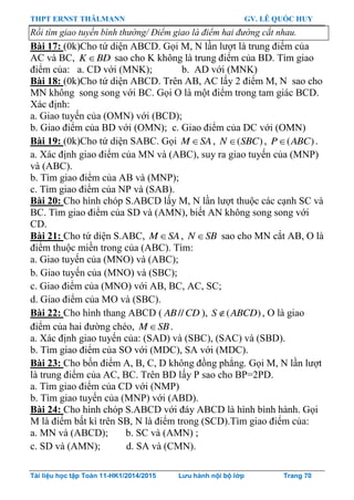 THPT ERNST THÄLMANN GV. LÊ QUỐC HUY
Tài liệu học tập Toán 11-HK1/2014/2015 Lưu hành nội bộ lớp Trang 70
Rồi tìm giao tuyến bình thường/ Điểm giao là điểm hai đường cắt nhau.
Bài 17: (0k)Cho tứ diện ABCD. Gọi M, N lần lƣợt là trung điểm của
AC và BC, K BD sao cho K không là trung điểm của BD. Tìm giao
điểm của: a. CD với (MNK); b. AD với (MNK)
Bài 18: (0k)Cho tứ diện ABCD. Trên AB, AC lấy 2 điểm M, N sao cho
MN không song song với BC. Gọi O là một điểm trong tam giác BCD.
Xác định:
a. Giao tuyến của (OMN) với (BCD);
b. Giao điểm của BD với (OMN); c. Giao điểm của DC với (OMN)
Bài 19: (0k)Cho tứ diện SABC. Gọi M SA , ( )N SBC , ( )P ABC .
a. Xác định giao điểm của MN và (ABC), suy ra giao tuyến của (MNP)
và (ABC).
b. Tìm giao điểm của AB và (MNP);
c. Tìm giao điểm của NP và (SAB).
Bài 20: Cho hình chóp S.ABCD lấy M, N lần lƣợt thuộc các cạnh SC và
BC. Tìm giao điểm của SD và (AMN), biết AN không song song với
CD.
Bài 21: Cho tứ diện S.ABC, M SA , N SB sao cho MN cắt AB, O là
điểm thuộc miền trong của (ABC). Tìm:
a. Giao tuyến của (MNO) và (ABC);
b. Giao tuyến của (MNO) và (SBC);
c. Giao điểm của (MNO) với AB, BC, AC, SC;
d. Giao điểm của MO và (SBC).
Bài 22: Cho hình thang ABCD ( //AB CD ), ( )S ABCD , O là giao
điểm của hai đƣờng chéo, M SB .
a. Xác định giao tuyến của: (SAD) và (SBC), (SAC) và (SBD).
b. Tìm giao điểm của SO với (MDC), SA với (MDC).
Bài 23: Cho bốn điểm A, B, C, D không đồng phẳng. Gọi M, N lần lƣợt
là trung điểm của AC, BC. Trên BD lấy P sao cho BP=2PD.
a. Tìm giao điểm của CD với (NMP)
b. Tìm giao tuyến của (MNP) với (ABD).
Bài 24: Cho hình chóp S.ABCD với đáy ABCD là hình bình hành. Gọi
M là điểm bất kì trên SB, N là điểm trong (SCD).Tìm giao điểm của:
a. MN và (ABCD); b. SC và (AMN) ;
c. SD và (AMN); d. SA và (CMN).
 
