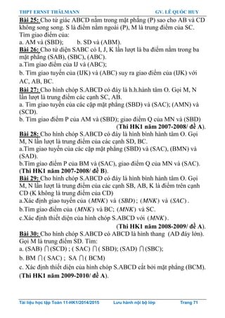 THPT ERNST THÄLMANN GV. LÊ QUỐC HUY
Tài liệu học tập Toán 11-HK1/2014/2015 Lưu hành nội bộ lớp Trang 71
Bài 25: Cho tứ giác ABCD nằm trong mặt phẳng (P) sao cho AB và CD
không song song. S là điểm nằm ngoài (P), M là trung điểm của SC.
Tìm giao điểm của:
a. AM và (SBD); b. SD và (ABM).
Bài 26: Cho tứ diện SABC có I, J, K lần lƣợt là ba điểm nằm trong ba
mặt phẳng (SAB), (SBC), (ABC).
a.Tìm giao điểm của IJ và (ABC);
b. Tìm giao tuyến của (IJK) và (ABC) suy ra giao điểm của (IJK) với
AC, AB, BC.
Bài 27: Cho hình chóp S.ABCD có đáy là h.h.hành tâm O. Gọi M, N
lần lƣợt là trung điểm các cạnh SC, AB.
a. Tìm giao tuyến của các cặp mặt phẳng (SBD) và (SAC); (AMN) và
(SCD).
b. Tìm giao điểm P của AM và (SBD); giao điểm Q của MN và (SBD)
(Thi HK1 năm 2007-2008/ đề A).
Bài 28: Cho hình chóp S.ABCD có đáy là hình bình hành tâm O. Gọi
M, N lần lƣợt là trung điểm của các cạnh SD, BC.
a.Tìm giao tuyến của các cặp mặt phẳng (SBD) và (SAC), (BMN) và
(SAD).
b.Tìm giao điểm P của BM và (SAC), giao điểm Q của MN và (SAC).
(Thi HK1 năm 2007-2008/ đề B).
Bài 29: Cho hình chóp S.ABCD có đáy là hình bình hành tâm O. Gọi
M, N lần lƣợt là trung điểm của các cạnh SB, AB, K là điểm trên cạnh
CD (K không là trung điểm của CD)
a.Xác định giao tuyến của ( )MNK và ( )SBD ; ( )MNK và ( )SAC .
b.Tìm giao điểm của ( )MNK và BC; ( )MNK và SC.
c.Xác định thiết diện của hình chóp S.ABCD với ( )MNK .
(Thi HK1 năm 2008-2009/ đề A).
Bài 30: Cho hình chóp S.ABCD có ABCD là hình thang (AD đáy lớn).
Gọi M là trung điểm SD. Tìm:
a. (SAB)  (SCD) ; ( SAC)  ( SBD); (SAD)  (SBC);
b. BM  ( SAC) ; SA  ( BCM)
c. Xác định thiết diện của hình chóp S.ABCD cắt bởi mặt phẳng (BCM).
(Thi HK1 năm 2009-2010/ đề A).
 