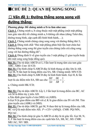 THPT ERNST THÄLMANN GV. LÊ QUỐC HUY
Tài liệu học tập Toán 11-HK1/2014/2015 Lưu hành nội bộ lớp Trang 72
CHỦ ĐỀ 2: QUAN HỆ SONG SONG
 Vấn đề 1: Đường thẳng song song với
đường thẳng:
Phƣơng pháp: Để chứng minh a//b ta làm nhƣ sau:
Cách 1. Chứng minh a, b cùng thuộc một mặt phẳng (một mặt phẳng
tam giác nào đó) rồi chứng minh a, b không cắt nhau (dùng Talet đảo,
đƣờng trung bình, cặp cạnh đối hình bình hành,…);
Cách 2. Chứng minh chúng cùng song song với đƣờng thẳng thứ 3;
Cách 3: Dùng tính chất “Hai mặt phẳng phân biệt lần lƣợt chứa hai
đƣờng thẳng song song thì giao tuyến của chúng (nếu có) cũng song
song với hai đƣờng thẳng đó”;
Cách 4: Dùng định lí về giao tuyến của 3 mặt phẳng (3 giao tuyến hoặc
đôi một song song hoặc đồng qui).
Bài 31: Cho tứ diện ABCD có I, J lần lƣợt là trọng tâm của tam giác
ABC, ABD. Cmr: IJ//CD.
Bài 31: Cho hình chóp S.ABCD đáy là hình thang có đáy lớn là AB.
Gọi M, N lần lƣợt là trung điểm của SA, SB. Chứng minh: MN//CD.
Bài 31: Cho hình chóp S.ABCD đáy là hình bình hành. Gọi H, K lần
lƣợt là các điểm trên SA, SB sao cho
1
3
SH SK
SA SB
  .
a. Chứng minh HK//CD;
b.
Bài 32: Cho tứ diện ABCD. Lấy I, J lần lƣợt là trung điểm của BC, AC
với M là điểm tùy ý trên AD.
a.Xác định giao tuyến d của (MIJ) và (ABD).
b.Gọi N là giao điểm của BD với d, K là giao điểm của IN với JM. Tìm
giao tuyến của (ABK) và (MIJ).
Bài 33: Cho tứ diện ABCD, gọi M, N theo thứ tự là trung điểm của AB,
BC và Q là một điểm trên AD, ( )P CD MNQ  . CMR: PQ//MN,
PQ//AC.
Bài 34: Cho hình chóp tứ giác S.ABCD có đáy là tứ giác lồi. Gọi M, N,
E, F lần lƣợt là trung điểm của các cạnh bên SA, SB, SC, SD. CMR:
ME//AC, NF// BD.
 