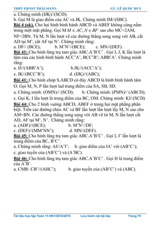 THPT ERNST THÄLMANN GV. LÊ QUỐC HUY
Tài liệu học tập Toán 11-HK1/2014/2015 Lưu hành nội bộ lớp Trang 75
a. Chứng minh (IJK)//(SCD);
b. Gọi M là giao điểm của AC và JK. Chứng minh IM//(SBC).
Bài 4 (ok). Cho hai hình bình hành ABCD và ABEF không cùng nằm
trong một mặt phẳng. Gọi M ,M AC N BF  sao cho MC=2AM,
NF=2BN. Từ M, N lần lƣợt vẽ các đƣờng thẳng song song với AB, cắt
AD tại M‟, cắt AF tại N‟. Chứng minh rằng:
a. DF// (BCE); b. M‟N‟//(BCE); c. MN//(DEF).
Bài 41: Cho hình lăng trụ tam giác ABC.A‟B‟C‟ . Gọi I, J, K lần lƣợt là
tâm của các hình bình hành ACC‟A‟, BCC‟B‟; ABB‟A‟. Chứng minh
rằng:
a. IJ//(ABB‟A‟); b.JK//(ACC‟A‟);
c. IK//(BCC‟B‟); d. (IJK)//(ABC);
Bài 41: Cho hình chóp S.ABCD có đáy ABCD là hình bình hành tâm
O. Gọi M, N, P lần lƣợt lad trung điểm của SA, SB, SD.
a. Chứng minh: (OMN)// (SCD); b. Chứng minh: (PMN)// (ABCD);
c. Gọi K, I lần lƣợt là trung điểm của BC, OM. Chứng minh: KI//(SCD)
Bài 44: Cho 2 hình vuông ABCD, ABEF ở trong hai mặt phẳng phân
biệt. Trên các đƣờng chéo AC và BF lần lƣợt lần lƣợt lấy M, N sao cho
AM=BN. Các đƣờng thẳng song song với AB vẽ từ M, N lần lƣợt cắt
AD, AF tại M‟, N‟. Chứng minh rằng:
a. (ADF)//(BCE); b. M‟N‟//DF;
c. (DEF)//(MM‟NN‟); d. MN//(DEF).
Bài 45: Cho hình lăng trụ tam giác ABC.A‟B‟C‟ . Gọi I, I‟ lần lƣợt là
trung điểm của BC, B‟C‟.
a. Chứng minh rằng: AI//A‟I‟; b. giao điểm của IA‟ với (AB‟C‟);
c. giao tuyến của (AB‟C‟) và (A‟BC).
Bài 46: Cho hình lăng trụ tam giác ABC.A‟B‟C‟ . Gọi H là trung điểm
của A‟B‟.
a. CMR: CB‟//(AHC‟); b. giao tuyến của (AB‟C‟) và (ABC).
 