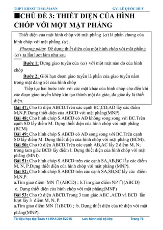 THPT ERNST THÄLMANN GV. LÊ QUỐC HUY
Tài liệu học tập Toán 11-HK1/2014/2015 Lưu hành nội bộ lớp Trang 76
CHỦ ĐỀ 3: THIẾT DIỆN CỦA HÌNH
CHÓP VỚI MỘT MẶT PHẲNG
Thiết diện của một hình chóp với mặt phẳng ( ) là phần chung của
hình chóp với mặt phẳng ( ) .
Phương pháp: Để dựng thiết diện của một hình chóp với mặt phẳng
( ) ta lần lƣợt làm nhƣ sau
Bƣớc 1: Dựng giao tuyến của ( ) với một mặt nào đó của hình
chóp
Bƣớc 2: Giới hạn đoạn giao tuyến là phần của giao tuyến nằm
trong mặt đang xét của hình chóp
Tiếp tục hai bƣớc trên với các mặt khác của hình chóp cho đến khi
các đoạn giao tuyến khép kín tạo thành một đa giác, đa giác ấy là thiết
diện.
Bài 47: Cho tứ diện ABCD.Trên các cạnh BC,CD,AD lấy các điểm
M,N,P.Dựng thiết diện của ABCD với mặt phẳng(MNP).
Bài 48: Cho hình chóp S.ABCD có AD không song song với BC.Trên
cạnh SD lấy điểm M. Dựng thiết diện của hình chóp với mặt phẳng
(BCM).
Bài 49: Cho hình chóp S.ABCD có AD song song với BC.Trên cạnh
SD lấy điểm M. Dựng thiết diện của hình chóp với mặt phẳng (BCM).
Bài 50: Cho tứ diện ABCD.Trên các cạnh AB,AC lấy 2 điểm M, N;
trong tam giác BCD lấy điểm I. Dựng thiết diện của hình chóp với mặt
phẳng (MNI).
Bài 51: Cho hình chóp S.ABCD trên các cạnh SA,AB,BC lấy các điểm
M, N, P.Dựng thiết diện của hình chóp với mặt phẳng (MNP).
Bài 52: Cho hình chóp S.ABCD trên các cạnh SA,SB,SC lấy các điểm
M,N,P.
a.Tìm giao điểm MN  (ABCD) ; b.Tìm giao điểm NP  (ABCD)
c. Dựng thiết diện của hình chóp với mặt phẳng(MNP)
Bài 53: Cho tứ diện ABCD.Trong 3 tam giác ABC ,ACD và BCD lần
lƣợt lấy 3 điểm M, N, P.
a.Tìm giao điểm MN  (BCD) ; b. Dựng thiết diện của tứ diện với mặt
phẳng(MNP).
 
