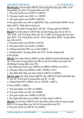 THPT ERNST THÄLMANN GV. LÊ QUỐC HUY
Tài liệu học tập Toán 11-HK1/2014/2015 Lưu hành nội bộ lớp Trang 78
Bài 60 (ok): Cho tứ diện ABCD, M là trọng tâm tam giác ABC, N là
trung điểm của AD, P là trung điểm của CD.
a. Tìm giao tuyến của (AMN) và (BCD).
b. Tìm giao tuyến của (ABC) và (MNP).
c. Tìm giao tuyến của (AMP) và(BCD).
d.Tìm giao điểm của AB và mp(MNP). Suy ra thiết diện (MNP) với tứ
diện ABCD. Thiết diện là hình gì?
e. Gọi I, J lần lƣợt là trung điểm AB, BC. Chứng minh IJ//(MNP).
Bài 61Cho hình chóp S.ABCD đáy là hình thang, đáy lớn là AD và
AD=2 BC. Gọi O là giao điểm của AC và BD, G là trọng tâm của tam
giác SDC, N là trung điểm của SC, M là trung điểm SD,O‟ là giao điểm
của AB và CD.
a.Tìm giao tuyến của (SAB) và (SCD)
b. Tìm giao tuyến của (SAD) và (SBC).
b. Chứng minh:OG//BN suy ra OG//(SBC)
c. Chứng minh C là trung điểm của O‟D. Từ đó chứng minh
CM//(SAB).
Bài 62: Cho hình chóp S.ABCD có đáy ABCD là hình bình hành. Gọi
M, N lần lƣợt là trung điểm của SB và AB, K là điểm trên cạnh CD
(K không là trung điểm của CD).
a.Xác định giao tuyến của: (MNK) và (SBD); (MNK) và (SAC);
b. Tìm giao điểm của (MNK) và BC; (MNK) và SC;
c. Xác định thiết diện của hình chóp S.ABCD và (MNK).
Bài 63: (ok) Cho hình chóp SABCD, đáy ABCD là hình bình hành tâm
O. Gọi M, N lần lƣợt là trung điểm của SC và AB.
a. Chứng minh NO// (SBC); suy ra ( ) ( )MNO SBC ;
b.Tìm( ) ( )AMB SBD ;
c. Tìm giao điểm của MN với (SBD),
d. Tìm giao điểm của SD với (AMB);
e. Tìm giao tuyến của (AMB) và (SCD);
f. Xác định thiết diện của (AMB) với hình chóp S.ABCD.
Bài 64: Cho tứ diện ABCD, M là một điểm thuộc miền trong tam giác
BCD, N là trung điểm của AD, K là trung điểm của CD.
a.Tìm giao tuyến của (BCN) và (ADM);
 