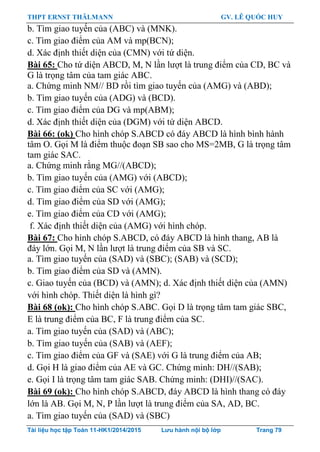 THPT ERNST THÄLMANN GV. LÊ QUỐC HUY
Tài liệu học tập Toán 11-HK1/2014/2015 Lưu hành nội bộ lớp Trang 79
b. Tìm giao tuyến của (ABC) và (MNK).
c. Tìm giao điểm của AM và mp(BCN);
d. Xác định thiết diện của (CMN) với tứ diện.
Bài 65: Cho tứ diện ABCD, M, N lần lƣợt là trung điểm của CD, BC và
G là trọng tâm của tam giác ABC.
a. Chứng minh NM// BD rồi tìm giao tuyến của (AMG) và (ABD);
b. Tìm giao tuyến của (ADG) và (BCD).
c. Tìm giao điểm của DG và mp(ABM);
d. Xác định thiết diện của (DGM) với tứ diện ABCD.
Bài 66: (ok) Cho hình chóp S.ABCD có đáy ABCD là hình bình hành
tâm O. Gọi M là điểm thuộc đoạn SB sao cho MS=2MB, G là trọng tâm
tam giác SAC.
a. Chứng minh rằng MG//(ABCD);
b. Tìm giao tuyến của (AMG) với (ABCD);
c. Tìm giao điểm của SC với (AMG);
d. Tìm giao điểm của SD với (AMG);
e. Tìm giao điểm của CD với (AMG);
f. Xác định thiết diện của (AMG) với hình chóp.
Bài 67: Cho hình chóp S.ABCD, có đáy ABCD là hình thang, AB là
đáy lớn. Gọi M, N lần lƣợt là trung điểm của SB và SC.
a. Tìm giao tuyến của (SAD) và (SBC); (SAB) và (SCD);
b. Tìm giao điểm của SD và (AMN).
c. Giao tuyến của (BCD) và (AMN); d. Xác định thiết diện của (AMN)
với hình chóp. Thiết diện là hình gì?
Bài 68 (ok): Cho hình chóp S.ABC. Gọi D là trọng tâm tam giác SBC,
E là trung điểm của BC, F là trung điểm của SC.
a. Tìm giao tuyến của (SAD) và (ABC);
b. Tìm giao tuyến của (SAB) và (AEF);
c. Tìm giao điểm của GF và (SAE) với G là trung điểm của AB;
d. Gọi H là giao điểm của AE và GC. Chứng minh: DH//(SAB);
e. Gọi I là trọng tâm tam giác SAB. Chứng minh: (DHI)//(SAC).
Bài 69 (ok): Cho hình chóp S.ABCD, đáy ABCD là hình thang có đáy
lớn là AB. Gọi M, N, P lần lƣợt là trung điểm của SA, AD, BC.
a. Tìm giao tuyến của (SAD) và (SBC)
 