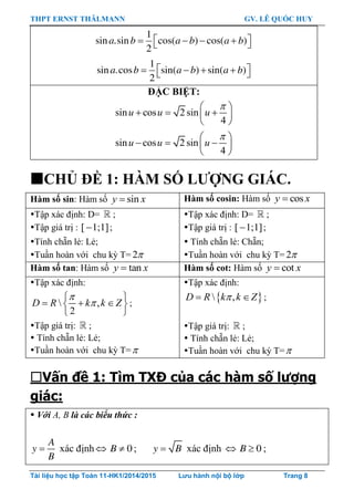 THPT ERNST THÄLMANN GV. LÊ QUỐC HUY
Tài liệu học tập Toán 11-HK1/2014/2015 Lưu hành nội bộ lớp Trang 8
1
sin .sin cos( ) cos( )
2
a b a b a b     
1
sin .cos sin( ) sin( )
2
a b a b a b     
ĐẶC BIỆT:
sin cos 2 sin
4
u u u
 
   
 
sin cos 2 sin
4
u u u
 
   
 
CHỦ ĐỀ 1: HÀM SỐ LƢỢNG GIÁC.
Hàm số sin: Hàm số siny x Hàm số cosin: Hàm số cosy x
Tập xác định: D= ;
Tập giá trị : [ 1;1] ;
Tính chẵn lẻ: Lẻ;
Tuần hoàn với chu kỳ T= 2
Tập xác định: D= ;
Tập giá trị : [ 1;1] ;
 Tính chẵn lẻ: Chẵn;
Tuần hoàn với chu kỳ T= 2
Hàm số tan: Hàm số tany x Hàm số cot: Hàm số coty x
Tập xác định:
 ,
2
D R k k Z


 
   
 
;
Tập giá trị: ;
 Tính chẵn lẻ: Lẻ;
Tuần hoàn với chu kỳ T=
Tập xác định:
  ,D R k k Z  ;
Tập giá trị: ;
 Tính chẵn lẻ: Lẻ;
Tuần hoàn với chu kỳ T=
Vấn đề 1: Tìm TXĐ của các hàm số lượng
giác:
 Với A, B là các biểu thức :

A
y
B
xác định   0B ; y B xác định   0B ;
 