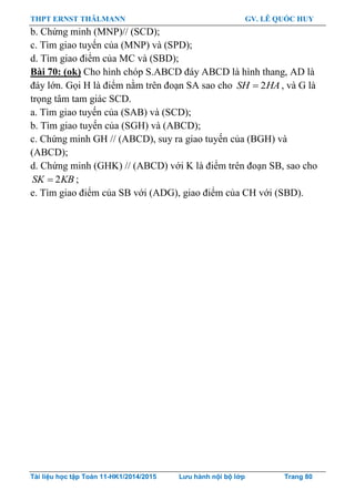THPT ERNST THÄLMANN GV. LÊ QUỐC HUY
Tài liệu học tập Toán 11-HK1/2014/2015 Lưu hành nội bộ lớp Trang 80
b. Chứng minh (MNP)// (SCD);
c. Tìm giao tuyến của (MNP) và (SPD);
d. Tìm giao điểm của MC và (SBD);
Bài 70: (ok) Cho hình chóp S.ABCD đáy ABCD là hình thang, AD là
đáy lớn. Gọi H là điểm nằm trên đoạn SA sao cho 2SH HA , và G là
trọng tâm tam giác SCD.
a. Tìm giao tuyến của (SAB) và (SCD);
b. Tìm giao tuyến của (SGH) và (ABCD);
c. Chứng minh GH // (ABCD), suy ra giao tuyến của (BGH) và
(ABCD);
d. Chứng minh (GHK) // (ABCD) với K là điểm trên đoạn SB, sao cho
2SK KB ;
e. Tìm giao điểm của SB với (ADG), giao điểm của CH với (SBD).
 