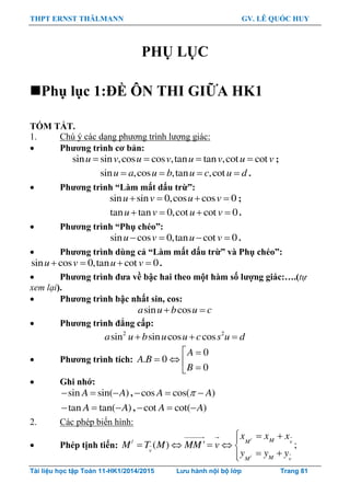 THPT ERNST THÄLMANN GV. LÊ QUỐC HUY
Tài liệu học tập Toán 11-HK1/2014/2015 Lưu hành nội bộ lớp Trang 81
PHỤ LỤC
Phụ lục 1:ĐỀ ÔN THI GIỮA HK1
TÓM TẮT.
1. Chú ý các dạng phƣơng trình lƣợng giác:
 Phƣơng trình cơ bản:
sin sin ,cos cos ,tan tan ,cot cotu v u v u v u v    ;
sin ,cos ,tan ,cotu a u b u c u d    .
 Phƣơng trình “Làm mất dấu trừ”:
sin sin 0,cos cos 0u v u v    ;
tan tan 0,cot cot 0u v u v    .
 Phƣơng trình “Phụ chéo”:
sin cos 0,tan cot 0u v u v    .
 Phƣơng trình dùng cả “Làm mất dấu trừ” và Phụ chéo”:
sin cos 0,tan cot 0u v u v    .
 Phƣơng trình đƣa về bậc hai theo một hàm số lƣợng giác:….(tự
xem lại).
 Phƣơng trình bậc nhất sin, cos:
sin cosa u b u c 
 Phƣơng trình đẳng cấp:
2 2
sin sin cos cosa u b u u c s u d  
 Phƣơng trình tích:
0
. 0
0
A
A B
B
 
  

 Ghi nhớ:
sin sin( )A A   , cos cos( )A A  
tan tan( )A A   , cot cot( )A A  
2. Các phép biến hình:
 Phép tịnh tiến:
/
/
/
( ) ' ;
M vM
v
M vM
x x x
M T M MM v
y y y
  
    
 
 