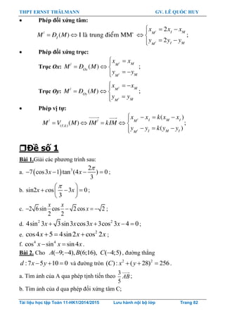 THPT ERNST THÄLMANN GV. LÊ QUỐC HUY
Tài liệu học tập Toán 11-HK1/2014/2015 Lưu hành nội bộ lớp Trang 82
 Phép đối xứng tâm:
/
/
/
2
( ) I laø trung ñieåm MM' ;
2
I MM
I
I MM
x x x
M Ñ M
y y y
  
   
 
 Phép đối xứng trục:
Trục Ox:
/
/
/
( ) ;
MM
Ox
MM
x x
M Ñ M
y y
 
  
 
Trục Oy:
/
/
/
( ) ;
MM
Oy
MM
x x
M Ñ M
y y
  
  

 Phép vị tự:
/
/
/ /
( ; )
( )
( ) ;
( )
I M IM
I k
I M IM
x x k x x
M V M IM kIM
y y k y y
   
    
  
Đề số 1
Bài 1.Giải các phƣơng trình sau:
a.   3 2
7 cos3 1 tan (4 ) 0
3

   x x ;
b. sin2 os 3 0
3
 
   
 
x c x ;
c. 2 6sin cos 2 cos 2
2 2
   
x x
x ;
d.
2 2
4sin 3 3sin3 cos3 3cos 3 4 0x x x x    ;
e.    2
cos4 5 4sin2 cos 2x x x ;
f. 4 4
cos sin sin4x x x  .
Bài 2. Cho ( 9; 4), (6;16), ( 4;5)  A B C , đƣờng thẳng
:7 5 10 0  d x y và đƣờng tròn 2 2
( ): ( 28) 256  C x y .
a. Tìm ảnh của A qua phép tịnh tiến theo
3
5
AB;
b. Tìm ảnh của d qua phép đối xứng tâm C;
 