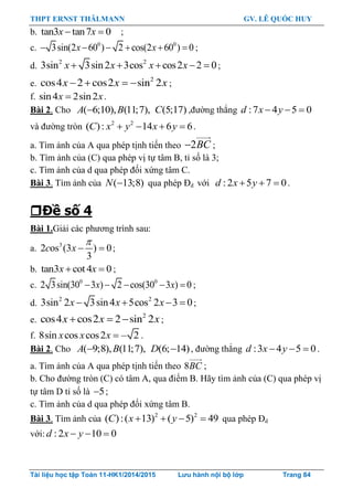 THPT ERNST THÄLMANN GV. LÊ QUỐC HUY
Tài liệu học tập Toán 11-HK1/2014/2015 Lưu hành nội bộ lớp Trang 84
b. tan3 tan7 0 x x ;
c. 0 0
3sin(2 60 ) 2 cos(2 60 ) 0     x x ;
d.
2 2
3sin 3sin2 3cos cos2 2 0    x x x x ;
e.
2
cos4 2 cos2 sin 2x x x    ;
f. sin4 2sin2x x.
Bài 2. Cho ( 6;10), (11;7), (5;17)A B C ,đƣờng thẳng :7 4 5 0  d x y
và đƣờng tròn 2 2
( ): 14 6 6   C x y x y .
a. Tìm ảnh của A qua phép tịnh tiến theo 2BC ;
b. Tìm ảnh của (C) qua phép vị tự tâm B, tỉ số là 3;
c. Tìm ảnh của d qua phép đối xứng tâm C.
Bài 3. Tìm ảnh của ( 13;8)N qua phép Đd với :2 5 7 0  d x y .
Đề số 4
Bài 1.Giải các phƣơng trình sau:
a. 3
2 os (3 ) 0
3
c x

  ;
b. tan3 cot 4 0 x x ;
c. 0 0
2 3sin(30 3 ) 2 cos(30 3 ) 0    x x ;
d.
2 2
3sin 2 3sin4 5cos 2 3 0x x x    ;
e.    2
cos4 cos2 2 sin 2x x x ;
f. 8sin cos cos2 – 2x x x .
Bài 2. Cho ( 9;8), (11;7), (6; 14) A B D , đƣờng thẳng :3 4 5 0d x y   .
a. Tìm ảnh của A qua phép tịnh tiến theo 8BC ;
b. Cho đƣờng tròn (C) có tâm A, qua điểm B. Hãy tìm ảnh của (C) qua phép vị
tự tâm D tỉ số là 5 ;
c. Tìm ảnh của d qua phép đối xứng tâm B.
Bài 3. Tìm ảnh của 2 2
( ):( 13) ( 5) 49   C x y qua phép Đd
với: :2 10 0  d x y
 