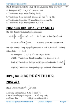 THPT ERNST THÄLMANN GV. LÊ QUỐC HUY
Tài liệu học tập Toán 11-HK1/2014/2015 Lưu hành nội bộ lớp Trang 87
Bài 2: Trong mp (Oxy) cho (2; 1); (1;3)A B , đƣờng thẳng : 2 1 0  d x y
và đƣờng tròn 2 2
( ): 2 4 1 0    C x y x y .
a. Tìm ảnh của A qua phép đối xứng tâm B;
b. Tìm ảnh của B qua phép tịnh tiến theo 2v với (1; 1)v   ;
c. Tìm ảnh của đƣờng tròn (C) qua phép đối xứng trục Oy;
d. Tìm ảnh của B qua phép vị tự tâm A, tỉ số 2.
Đề giữa Hk1 2011- 2012 (đề A)
Bài 1 ( 6 điểm ) : Giải các phƣơng trình sau :
a/ sin 4 cos2 0
5
x x b/ 2cos4 5sin2 3 0x x
c/ sin 3 0
2
x
x sin d/ sin4 cos5 sin6 0x x x
Bài 2 ( 4 điểm ) : Trong mặt phẳng Oxy cho 1,3 , 4, 2A B , đƣờng
thẳng :2 1 0d x y
và đƣờng tròn 2 2
: 2 6 6 0C x y x y
a/ (1đ) Tìm ảnh của điểm B qua phép vị tự tâm A , tỉ số - 2
b/ (1,5đ) Tìm ảnh của đƣờng tròn ( C) qua phép vị tự tâm B , tỉ số
1
2
c/ (1,5đ) Tìm ảnh của đƣờng thẳng d qua phép tịnh tiến theo OA .
Phụ lục 3: BỘ ĐỀ ÔN THI HK1
Đề số 1
Bài 1. Cho nhị thức 2 6
4
2
(9 )x
x
. Tìm
a. số hạng không chứa x; b. hệ số của 12
x
;
c. hệ số của số hạng chính giữa; d. số hạng cuối;
e. số hạng đầu; f. hệ số của số hạng thứ 6.
 
