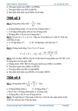 THPT ERNST THÄLMANN GV. LÊ QUỐC HUY
Tài liệu học tập Toán 11-HK1/2014/2015 Lưu hành nội bộ lớp Trang 89
b. Tìm giao tuyến của (ABC) và (MNK).
c. Tìm giao điểm của AM và (BCN).
d. Xác định thiết diện của (CMN) với tứ diện.
Đề số 3
Bài 1.Trong khai triển 2 52
(4 )
3
x
x
. Tìm
a. số hạng không chứa x; b. hệ số của số hạng chứa 4
x
c. 2 số hạng chính giữa; d.hệ số của số hạng cuối;
e. Số hạng đầu; f. hệ số của số hạng thứ 2.
Bài 2. Từ các số 1, 2, 3, 4, 5, 6, 7 lập các số tự nhiên có 3 chữ số. Tính xác
suất biến cố sau:
a. A:”số lập đƣợc lẻ”; b. B: “số lập đƣợc chia hết cho 5”;
c.
Bài 3. Chứng minh rằng , 3n N n   ta có:
 
   
2 2
33 3 3 2 1
1 2 3 ... 2
4
n n
n
 
     
Bài 4. Cho tứ diện ABCD. Gọi M, N lần lƣợt là trung điểm của CD, BC và G
là trọng tâm của tam giác ABC.
a. Chứng minh: NM// BD rồi tìm giao tuyến của (AMG) và (ABD)
b. Tìm giao tuyến của (ADG) và (BCD).
c. Tìm giao điểm của DG và mp(ABM).
d. Xác định thiết diện của (DGM) với tứ diện ABCD.
Đề số 4
Bài 1. Trong khai triển
2
7
2
2 5
( )
3 2
x
x
 . Tìm:
a. số hạng không chứa x; b. số hạng chứa 6
x ;
c. hệ số của 2 số hạng chính giữa; d. số hạng cuối;
e. số hạng đầu; f. hệ số của số hạng thứ ba.
Bài 2. Từ một hộp có 5 bút xanh, 6 bút tím, 4 bút đỏ, lấy ngẫu nhiên 4 bút.
Tính xác suất sao cho 4 bút lấy đƣợc :
 