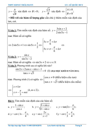 THPT ERNST THÄLMANN GV. LÊ QUỐC HUY
Tài liệu học tập Toán 11-HK1/2014/2015 Lưu hành nội bộ lớp Trang 9

A
y
B
xác định   0B ; 
A
y
B
xác định 
 


0
0
A
B
;
 Đối với các hàm số lƣợng giác cần chú ý thêm miền xác định của
tan, cot.
Ví dụ 1: Tìm miền xác định của hàm số:
3sin 2
2sin5 1
x
y
x



Giải: Hàm số có nghĩa
5
1 62sin5 1 sin5
2
5
6
x k
x x
x k



 

 
     
   

Ví dụ 2: 

sin
sin3 2
x
y
x
Giải: Hàm số có nghĩa    sin3 2x x
Ví dụ 3: Phƣơng trình sau có nghĩa khi nào?
sin 2 2cos sin 1
0 (1)
tan 3
x x x
x
  


(ĐẠI HỌC KHỐI D NĂM 2011)
Giải: Phƣơng trình (1) có nghĩa
 
 
 
cos 0 (ñieàu kieän cuûa tan)
tan 3 (ñieàu kieän cuûa maãu)
x
x



 

 
  

( , )
3
x k
k m
x m
.
Bài 1: Tìm miền xác định của các hàm số:
a.
1 sin
cos
x
y
x

 ; b.
1 sin
1 sin
x
y
x



; c. tan(2 )
6
y x

  ;
d. y = cot ( 3x – )
4

; e.y = sin ( )
1
2
x
x
; f.y = cot ( )
43


x
;
 