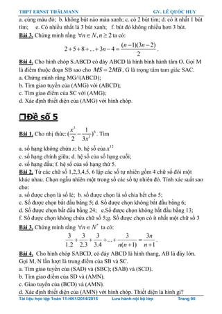 THPT ERNST THÄLMANN GV. LÊ QUỐC HUY
Tài liệu học tập Toán 11-HK1/2014/2015 Lưu hành nội bộ lớp Trang 90
a. cùng màu đỏ; b. không bút nào màu xanh; c. có 2 bút tím; d. có ít nhất 1 bút
tím; e. Có nhiều nhất là 3 bút xanh; f. bút đỏ không nhiều hơn 3 bút.
Bài 3. Chứng minh rằng , 2n N n   ta có:
( 1)(3 2)
2 5 8 ... 3 4
2
 
     
n n
n .
Bài 4. Cho hình chóp S.ABCD có đáy ABCD là hình bình hành tâm O. Gọi M
là điểm thuộc đoạn SB sao cho 2MS MB , G là trọng tâm tam giác SAC.
a. Chứng minh rằng MG//(ABCD);
b. Tìm giao tuyến của (AMG) với (ABCD);
c. Tìm giao điểm của SC với (AMG);
d. Xác định thiết diện của (AMG) với hình chóp.
Đề số 5
Bài 1. Cho nhị thức:
3
6
3
1
( )
2 3

x
x
. Tìm
a. số hạng không chứa x; b. hệ số của 12
x
c. số hạng chính giữa; d. hệ số của số hạng cuối;
e. số hạng đầu; f. hệ số của số hạng thứ 5.
Bài 2. Từ các chữ số 1,2,3,4,5, 6 lập các số tự nhiên gồm 4 chữ số đôi một
khác nhau. Chọn ngẫu nhiên một trong số các số tự nhiên đó. Tính xác suất sao
cho:
a. số đƣợc chọn là số lẻ; b. số đƣợc chọn là số chia hết cho 5;
c. Số đƣợc chọn bắt đầu bằng 5; d. Số đƣợc chọn không bắt đầu bằng 6;
d. Số đƣợc chọn bắt đầu bằng 24; e.Số đƣợc chọn không bắt đầu bằng 13;
f. Số đƣợc chọn không chứa chữ số 5;g. Số đƣợc chọn có ít nhất một chữ số 3
Bài 3. Chứng minh rằng *
n N  ta có:
3 3 3 3 3
...
1.2 2.3 3.4 ( 1) 1
    
 
n
n n n
.
Bài 4. Cho hình chóp SABCD, có đáy ABCD là hình thang, AB là đáy lớn.
Gọi M, N lần lƣợt là trung điểm của SB và SC.
a. Tìm giao tuyến của (SAD) và (SBC); (SAB) và (SCD).
b. Tìm giao điểm của SD và (AMN).
c. Giao tuyến của (BCD) và (AMN).
d. Xác định thiết diện của (AMN) với hình chóp. Thiết diện là hình gì?
 