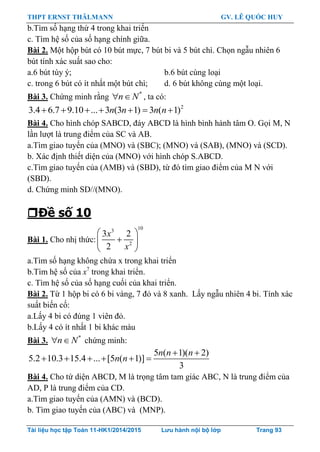 THPT ERNST THÄLMANN GV. LÊ QUỐC HUY
Tài liệu học tập Toán 11-HK1/2014/2015 Lưu hành nội bộ lớp Trang 93
b.Tìm số hạng thứ 4 trong khai triển
c. Tìm hệ số của số hạng chính giữa.
Bài 2. Một hộp bút có 10 bút mực, 7 bút bi và 5 bút chì. Chọn ngẫu nhiên 6
bút tính xác suất sao cho:
a.6 bút tùy ý; b.6 bút cùng loại
c. trong 6 bút có ít nhất một bút chì; d. 6 bút không cùng một loại.
Bài 3. Chứng minh rằng *
n N  , ta có:
2
3.4 6.7 9.10 ... 3 (3 1) 3 ( 1)n n n n      
Bài 4. Cho hình chóp SABCD, đáy ABCD là hình bình hành tâm O. Gọi M, N
lần lƣợt là trung điểm của SC và AB.
a.Tìm giao tuyến của (MNO) và (SBC); (MNO) và (SAB), (MNO) và (SCD).
b. Xác định thiết diện của (MNO) với hình chóp S.ABCD.
c.Tìm giao tuyến của (AMB) và (SBD), từ đó tìm giao điểm của M N với
(SBD).
d. Chứng minh SD//(MNO).
Đề số 10
Bài 1. Cho nhị thức:
103
2
3 2
2
x
x
 
 
 
a.Tìm số hạng không chứa x trong khai triển
b.Tìm hệ số của x7
trong khai triển.
c. Tìm hệ số của số hạng cuối của khai triển.
Bài 2. Từ 1 hộp bi có 6 bi vàng, 7 đỏ và 8 xanh. Lấy ngẫu nhiên 4 bi. Tính xác
suất biến cố:
a.Lấy 4 bi có đúng 1 viên đỏ.
b.Lấy 4 có ít nhất 1 bi khác màu
Bài 3. *
n N  chứng minh:
5 ( 1)( 2)
5.2 10.3 15.4 ... [5 ( 1)]
3
n n n
n n
 
     
Bài 4. Cho tứ diện ABCD, M là trọng tâm tam giác ABC, N là trung điểm của
AD, P là trung điểm của CD.
a.Tìm giao tuyến của (AMN) và (BCD).
b. Tìm giao tuyến của (ABC) và (MNP).
 