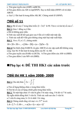 THPT ERNST THÄLMANN GV. LÊ QUỐC HUY
Tài liệu học tập Toán 11-HK1/2014/2015 Lưu hành nội bộ lớp Trang 94
c. Tìm giao tuyến của (AMP) và(BCD).
d.Tìm giao điểm của AB và mp(MNP). Suy ra thiết diện (MNP) với tứ diện
ABCD.
e. Gọi I, J lần lƣợt là trung điểm AB, BC. Chứng minh IJ//(MNP).
Đề số 11
Bài 1. Hệ số của x2
trong khai triển (1 3 )n
x là 90. Tìm n và tìm hệ số của x5
.
Bài 2. Gieo 1 đồng xu 4 lần:
a.Mô tả không gian mẫu:
b.Tính xác suất để kết quả gieo sau 4 lần có ít nhất một mặt sấp.
c. Tính xác suất để 4 lần gieo không cùng một loại mặt xuất hiện.
Bài 3. , 3n N n   , chứng minh:
 10 20 30 ... 10 20 ( 2)(5 5)n n n       
Bài 4.Cho hình chóp SABCD, tứ giác ABCD có các cặp cạnh đối không song
song. Gọi M, N lần lƣợt là trung điểm của SC và AB.
a.Tìm giao tuyến của (SAB) và (SCD); b.Tìm giao điểm của AM và (SBD)
c.Tìm giao điểm J của MN với (SBD).
Phụ lục 4: ĐỀ THI HK1 các năm trƣớc
Đề thi HK 1 năm 2008- 2009
Bài 1. Cho nhị thức
6
2
3
2x
x
 
 
 
a.Tìm số hạng không chứa x trong khai triển;
b.Tìm hệ số của số hạng chính giữa trong khai triển;
Bài 2. Từ một hộp chứa 15 viên bi gồm 3 bi màu vàng, 5 bi đỏ và 7 bi xanh,
lấy ngẫu nhiên đồng thời 3 viên bi. Tính xác suất sao cho 3 viên bi:
a.3 viên bi cùng màu; b. Có ít nhất 1 bi vàng.
Bài 3. Chứng minh rằng với mọi *n N ta có:
2
1.4 2.7 3.10 ... (3 1) ( 1)n n n n      
 