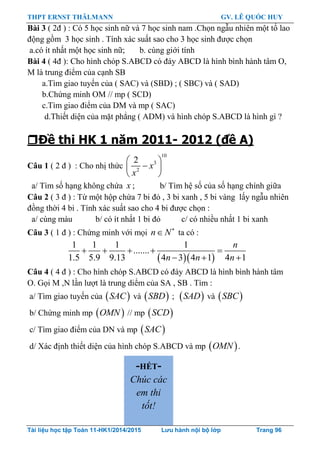 THPT ERNST THÄLMANN GV. LÊ QUỐC HUY
Tài liệu học tập Toán 11-HK1/2014/2015 Lưu hành nội bộ lớp Trang 96
Bài 3 ( 2đ ) : Có 5 học sinh nữ và 7 học sinh nam .Chọn ngẫu nhiên một tổ lao
động gồm 3 học sinh . Tính xác suất sao cho 3 học sinh đƣợc chọn
a.có ít nhất một học sinh nữ; b. cùng giới tính
Bài 4 ( 4đ ): Cho hình chóp S.ABCD có đáy ABCD là hình bình hành tâm O,
M là trung điểm của cạnh SB
a.Tìm giao tuyến của ( SAC) và (SBD) ; ( SBC) và ( SAD)
b.Chứng minh OM // mp ( SCD)
c.Tìm giao điểm của DM và mp ( SAC)
d.Thiết diện của mặt phẳng ( ADM) và hình chóp S.ABCD là hình gì ?
Đề thi HK 1 năm 2011- 2012 (đề A)
Câu 1 ( 2 đ ) : Cho nhị thức
10
3
2
2
x
x
 
 
 
a/ Tìm số hạng không chứa x ; b/ Tìm hệ số của số hạng chính giữa
Câu 2 ( 3 đ ) : Từ một hộp chứa 7 bi đỏ , 3 bi xanh , 5 bi vàng lấy ngẫu nhiên
đồng thời 4 bi . Tính xác suất sao cho 4 bi đƣợc chọn :
a/ cùng màu b/ có ít nhất 1 bi đỏ c/ có nhiều nhất 1 bi xanh
Câu 3 ( 1 đ ) : Chứng minh với mọi n N
 ta có :
  
1 1 1 1
.......
1.5 5.9 9.13 4 3 4 1 4 1
n
n n n
    
  
Câu 4 ( 4 đ ) : Cho hình chóp S.ABCD có đáy ABCD là hình bình hành tâm
O. Gọi M ,N lần lƣợt là trung diểm của SA , SB . Tìm :
a/ Tìm giao tuyến của  SAC và  SBD ;  SAD và  SBC
b/ Chứng minh mp  OMN // mp  SCD
c/ Tìm giao điểm của DN và mp  SAC
d/ Xác định thiết diện của hình chóp S.ABCD và mp  OMN .
-HẾT-
Chúc các
em thi
tốt!
 