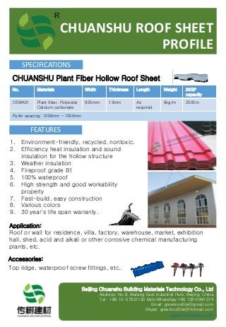 CHUANSHU ROOF SHEET
PROFILE
SPECIFICATIONS
No. Materials Width Thickness Length Weight 20GP
capacity
CSWA01 Plant fiber, Polyester
Calcium carbonate
905mm 13mm As
required
6kg/m 2500m
Purlin spacing: 1000mm – 1200mm
1. Environment-friendly, recycled, nontoxic.
2. Efficiency heat insulation and sound
insulation for the hollow structure
3. Weather insulation
4. Fireproof grade B1
5. 100% waterproof
6. High strength and good workability
property
7. Fast-build, easy construction
8. Various colors
9. 30 year's life span warranty.
FEATURES
Application:
Roof or wall for residence, villa, factory, warehouse, market, exhibition
hall, shed, acid and alkali or other corrosive chemical manufacturing
plants, etc.
CHUANSHU Plant Fiber Hollow Roof Sheet
Accessories:
Top ridge, waterproof screw fittings, etc.
Beijing Chuanshu Building Materials Technology Co., Ltd
Address: No.8, Mafang East Industrial Park, Beijing, China
Tel：+86 10-57931195 Mob/WhatsApp:+86 13810841074
Email: greenrooftile@gmail.com
Skype: greenrooftile@Hotmail.com
www.bjchuanshu.com
 