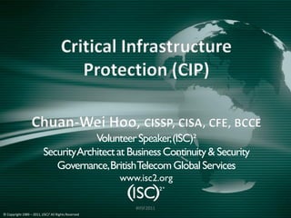 Critical Infrastructure
                                              Protection (CIP)

                 Chuan-Wei Hoo, CISSP, CISA, CFE, BCCE
                                   Volunteer Speaker, (ISC)²
                        Click Architect at Business Continuity & Security
                        Security to edit Master title style
                           Governance, BritishTelecom Global Services
                                                          www.isc2.org

                                                             #IISF2011
© Copyright 1989 –   2011, (ISC)2 All   Rights Reserved
 