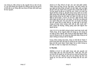 của chúng ta. Nếu chúng ta cầu nguyện thì sự việc sẽ xảy        Xh32:11-14 Ông Mô-sê cố làm cho nét mặt ĐỨC CHÚA,
ra, còn nếu không cầu nguyện thì chẳng gì tồn tại hay giá trị   Thiên Chúa của ông, dịu lại. Ông thưa: "Lạy ĐỨC CHÚA, tại
có thể xẩy ra cả. Công việc của Chúa chỉ được tiến bước qua     sao Ngài lại bừng bừng nổi giận với dân Ngài, dân mà Ngài
lời cầu nguyện.                                                 đã giơ cánh tay mạnh mẽ uy quyền đưa ra khỏi đất Ai-cập?
                                                                Tại sao người Ai-cập lại có thể rêu rao: Chính vì ác tâm mà
                                                                Người đã đưa chúng ra, để giết chúng trong miền núi và tiêu
                                                                diệt chúng khỏi mặt đất? Xin Ngài nguôi cơn thịnh nộ và xin
                                                                Ngài thương đừng hại dân Ngài. Xin Ngài nhớ đến các tôi tớ
                                                                Ngài là Áp-ra-ham, I-xa-ác và Ít-ra-en; Ngài đã lấy chính
                                                                danh Ngài mà thề với các vị ấy rằng: Ta sẽ làm cho dòng dõi
                                                                các ngươi đông đúc như sao trên trời, và sẽ ban cho dòng
                                                                dõi các ngươi tất cả miền đất ấy, là miền đất Ta đã hứa;
                                                                chúng sẽ được thừa hưởng miền đất ấy đến muôn đời."
                                                                ĐỨC CHÚA đã thương, không giáng phạt dân Người như
                                                                Người đã đe.

                                                                1Ga 5:14-15 Lý do khiến chúng ta được mạnh dạn trước mặt
                                                                Thiên Chúa, đó là: Người nhậm lời chúng ta, khi chúng ta
                                                                xin điều gì hợp ý Người. Nếu chúng ta biết rằng Người nhậm
                                                                mọi lời chúng ta xin, thì chúng ta cũng biết rằng chúng ta sẽ
                                                                được những gì chúng ta đã xin Người.

                                                                Trong nhiều trường hợp khác, Chúa có thể tiết lộ Thánh Ý
                                                                Chúa trong tâm hồn hay tâm trí chúng ta khi chúng ta thinh
                                                                lặng chờ đợi trước Nhan Thánh Ngài. Và tự nhiên chúng ta
                                                                sẽ nhận ra nhận ra ý Ngài ban cho chúng ta.

                                                                4. Tha thứ.

                                                                Mátthêu 6:14,15 là một phần trong việc cầu nguyện mà
                                                                Chúa Giêsu dậy các môn đệ phải làm. "Thật vậy, nếu anh
                                                                em tha lỗi cho người ta, thì Cha anh em trên trời cũng sẽ tha
                                                                thứ cho anh em. Nhưng nếu anh em không tha thứ cho
                                                                người ta, thì Cha anh em cũng sẽ không tha lỗi cho anh
                                                                em.”


                          trang 12                                                        trang 41
 