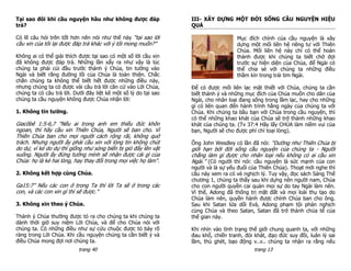 Tại sao đôi khi cầu nguyện hầu như không được đáp                III- XÂY DỰNG MỘT ĐỜI SỐNG CẦU NGUYỆN HIỆU
trả?                                                             QUẢ

Có lẽ câu hỏi trên tốt hơn nên nói như thế này “tại sao lời                         Mục đích chính của cầu nguyện là xây
cầu xin của tôi lại được đáp trả khác với ý tôi mong muốn?”                         dựng một mối liên hệ riêng tư với Thiên
                                                                                    Chúa. Mối liên hệ này chỉ có thể hoàn
Không ai có thể giải thích được tại sao có một số lời cầu xin                       thành được khi chúng ta biết chờ đợi
đã không được đáp trả. Những lần xẩy ra như vậy là lúc                              trước sự hiện diện của Chúa, để Ngài có
chúng ta phải cúi đầu trước thánh ý Chúa, tin tưởng vào                             thể chia sẻ với chúng ta những điều
Ngài và biết rằng đường lối của Chúa là toàn thiện. Chắc                            thầm kín trong trái tim Ngài.
chắn chúng ta không thể biết hết được những điều này,
nhưng chúng ta có được vài câu trả lời căn cứ vào Lời Chúa,      Để có được mối liên lạc mật thiết với Chúa, chúng ta cần
chúng ta có câu trả lời. Dưới đây liệt kê một số lý do tại sao   biết thánh ý và những mục đích của Chúa muốn cho dân của
chúng ta cầu nguyện không được Chúa nhận lời:                    Ngài, cho nhân loại đang sống trong lầm lạc, hay cho những
                                                                 gì có liên quan đến hành trình hằng ngày của chúng ta với
1. Không tin tưởng.                                              Chúa. Khi chúng ta bầu bạn với Chúa trong cầu nguyện, thì
                                                                 có thể những khao khát của Chúa sẽ trở thành những khao
Giacôbê 1:5-6,7 "Nếu ai trong anh em thiếu đức khôn              khát của chúng ta. (Tv 37:4 Hãy lấy CHÚA làm niềm vui của
ngoan, thì hãy cầu xin Thiên Chúa, Người sẽ ban cho. Vì          bạn, Người sẽ cho được phỉ chí toại lòng).
Thiên Chúa ban cho mọi người cách rộng rãi, không quở
trách. Nhưng người ấy phải cầu xin với lòng tin không chút       Ông John Wesdley có lần đã nói: “Dường như Thiên Chúa bị
do dự, vì kẻ do dự thì giống như sóng biển bị gió đẩy lên vật    giới hạn bởi đời sống cầu nguyện của chúng ta - Người
xuống. Người ấy đừng tưởng mình sẽ nhận được cái gì của          chẳng làm gì đựợc cho nhân loại nếu không có ai cầu xin
Chúa: họ là kẻ hai lòng, hay thay đổi trong mọi việc họ làm".    Ngài.” (Có người thì nói: cầu nguyện là sức mạnh của con
                                                                 người và là sự yếu đuối của Thiên Chúa). Thoạt mới nghe thì
2. Không kết hợp cùng Chúa.                                      câu này xem ra có vẻ nghịch lý. Tuy vậy, đọc sách Sáng Thế
                                                                 chương 1, chúng ta thấy sau khi dựng nên người nam, Chúa
Ga15:7” Nếu các con ở trong Ta thì lời Ta sẽ ở trong các         cho con người quyền cai quản mọi sự do tay Ngài làm nên.
con, và các con xin gì thì sẽ được.”                             Vì thế, Adong đã thống trị mặt đất và mọi loài thụ tạo do
                                                                 Chúa làm nên, quyền hành được chính Chúa ban cho ông.
3. Không xin theo ý Chúa.                                        Sau khi Satan lứa dối Evà, Adong phạm tội phản nghịch
                                                                 cùng Chúa và theo Satan, Satan đã trở thành chúa tể của
Thánh ý Chúa thường được tỏ ra cho chúng ta khi chúng ta         thế gian này.
dành thời giờ suy niệm Lời Chúa, và để cho Chúa nói với
chúng ta. Có những điều như sự cứu chuộc được tỏ bày rõ          Khi nhìn vào tình trạng thế giới chung quanh ta, với những
ràng trong Lời Chúa. Khi cầu nguyện chúng ta cần biết ý và       đau khổ, chiến tranh, đói khát, đạo đức suy đồi, luân lý sai
điều Chúa mong đợi nơi chúng ta.                                 lầm, thù ghét, bạo động v..v.. chúng ta nhận ra rằng nếu
                           trang 40                                                        trang 13
 