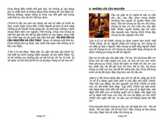 Chúa đang điều khiển thế giới này, thì những gì xảy đang       X- NHỮNG LỜI CẦU NGUYỆN
xảy ra nhất định là không đúng theo đường lối của Ngài rồi.
Nhưng Không, Satan đang là chúa của thế giới này trong                             Cầu xin giản dị có nghĩa là nêu ra một
một thời kỳ, cho tới khi hết hạn định.                                             yêu cầu, hay đầu phục trong khiêm
                                                                                   nhường cho người có quyền hành (chỉ
(1Cor4:4 Vậy xin anh em đừng vội xét xử điều gì trước kỳ                           bảo). Vậy khi chúng ta cầu xin với Chúa,
hạn, trước ngày Chúa đến. Chính Người sẽ đưa ra ánh sáng                           chúng ta hãy xin cho một nhu cầu đặc
những gì ẩn khuất trong bóng tối, và phơi bày những ý định                         biệt. Nhiều người không đạt tới cách
trong thâm tâm con người). Thế nhưng, Chúa cho chúng ta                            cầu nguyện này, nhưng chính Chúa dậy
một khí giới lớn lao để bẻ gẫy thành trì của Satan, thay mặt                       chúng ta cầu nguyện như thế.
cho nhân loại và các quốc gia trên thế giới. VŨ KHÍ ĐÓ LÀ
CẦU NGUYỆN VÀ CẦU THAY. Satan có Adong một thời kỳ,            1Ga 5:15 Lý do khiến chúng ta được mạnh dạn trước mặt
Chúa không làm gì được nếu dưới trần gian này không có ai      Thiên Chúa, đó là: Người nhậm lời chúng ta, khi chúng ta
kêu cứu Ngài.                                                  xin điều gì hợp ý Người. Nếu chúng ta biết rằng Người nhậm
                                                               mọi lời chúng ta xin, thì chúng ta cũng biết rằng chúng ta sẽ
2 Sb 7,14 nói rằng: “Nếu dân Ta, dân vốn kêu cầu Danh Ta,      được những gì chúng ta đã xin Người.
mà biết hạ mình xuống khẩn nguyện và tìm kiếm Nhan Ta,
từ bỏ những con đường xấu xa mà trở lại, thì Ta, từ trời, Ta   Cầu xin là một yêu cầu đặc biệt. Thí dụ: khi bà Anna đến xin
sẽ nghe và thứ tha tội lỗi nó và sẽ phục hưng xứ sở của nó".   Chúa cho bà một người con trai, và hứa sẽ cho con mình
                                                               theo phụng sự Chúa. Chúa đã nghe và nhận lời cầu xin của
                                                               bà; phần bà, bà đã giữ trọn lời hứa. Đã từ lâu, bà Anna
                                                               mong có một con trai, bà đã lớn tiếng kêu cầu Chúa hết lòng
                                                               mình và bà đã được đáp ứng trọn vẹn lời cầu xin.

                                                               1Sam1-2 Bà Anna đứng dậy sau khi họ đã ăn uống tại Si-lô.
                                                               Tư tế Ê-li đang ngồi trên ghế ở cửa đền thờ ĐỨC CHÚA.
                                                               Tâm hồn cay đắng, bà cầu nguyện với ĐỨC CHÚA và khóc
                                                               nức nở. Bà khấn hứa rằng: "Lạy ĐỨC CHÚA các đạo binh,
                                                               nếu Ngài đoái nhìn đến nỗi khổ cực của nữ tỳ Ngài đây, nếu
                                                               Ngài nhớ đến con và không quên nữ tỳ Ngài, nếu Ngài cho
                                                               nữ tỳ Ngài một mụn con trai, thì con sẽ dâng nó cho ĐỨC
                                                               CHÚA mọi ngày đời nó, và dao cạo sẽ không đụng tới đầu
                                                               nó."

                                                               Chúa khuyến khích chúng ta cầu xin với Ngài khi nói: “Xin sẽ
                                                               được, Tìm sẽ thấy, Gõ sẽ mở cho“, Nếu chúng ta làm đúng
                                                               như vậy, Ngài hứa sẽ nhận lời chúng ta.
                          trang 14                                                      trang 39
 