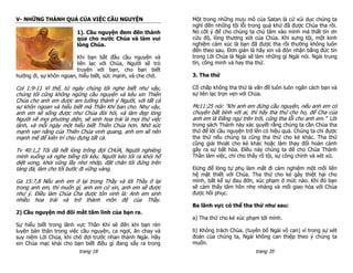 V- NHỮNG THÀNH QUẢ CỦA VIỆC CẦU NGUYỆN                       Một trong những mưu mô của Satan là cứ xúi dục chúng ta
                                                             nghĩ đến những tội lỗi trong quá khứ đã được Chúa tha rồi.
                        1). Cầu nguyện đem đến thành         Nó cốt ý để cho chúng ta chú tâm vào mình mà thất tín ơn
                        qủa cho nước Chúa và làm vui         cứu độ, lòng thương xót của Chúa. Khi xưng tội, một kinh
                        lòng Chúa.                           nghiệm cảm xúc là bạn đã được tha rồi thường không luôn
                                                             đến theo sau. Đơn giản là hãy xin và đón nhận bằng đức tin
                        Khi bạn bắt đầu cầu nguyện và        trong Lời Chúa là Ngài sẽ làm những gì Ngài nói. Ngài trung
                        liên lạc với Chúa, Người sẽ trò      tín, công minh và hay tha thứ.
                        truyện với bạn, cho bạn biết
hướng đi, sự khôn ngoan, hiểu biết, sức mạnh, và che chở.    3. Tha thứ

Col 1:9-11 Vì thế, từ ngày chúng tôi nghe biết như vậy,      Cố chấp không tha thứ là vấn đề luôn luôn ngăn cách bạn và
chúng tôi cũng không ngừng cầu nguyện và kêu xin Thiên       sự liên lạc trọn vẹn với Chúa.
Chúa cho anh em được am tường thánh ý Người, với tất cả
sự khôn ngoan và hiểu biết mà Thần Khí ban cho. Như vậy,     Mc11:25 nói: ”Khi anh em đứng cầu nguyện, nếu anh em có
anh em sẽ sống được như Chúa đòi hỏi, và làm đẹp lòng        chuyện bất bình với ai, thì hãy tha thứ cho họ, để Cha của
Người về mọi phương diện, sẽ sinh hoa trái là mọi thứ việc   anh em là Đấng ngự trên trời, cũng tha lỗi cho anh em.” Lời
lành, và mỗi ngày một hiểu biết Thiên Chúa hơn. Nhờ sức      trong sách Thánh này xác quyết rằng chúng ta cần Chúa tha
mạnh vạn năng của Thiên Chúa vinh quang, anh em sẽ nên       thứ để lời cầu nguyện trở lên có hiệu quả. Chúng ta chỉ đựợc
mạnh mẽ để kiên trì chịu đựng tất cả.                        tha thứ nếu chúng ta cũng tha thứ cho kẻ khác. Tha thứ
                                                             cũng giải thoát cho kẻ khác hoặc làm thay đổi hoàn cảnh
Tv 40:1,2 Tôi đã hết lòng trông đợi CHÚA, Người nghiêng      gây ra sự bất hòa. Điều này chúng ta để cho Chúa Thánh
mình xuống và nghe tiếng tôi kêu. Người kéo tôi ra khỏi hố   Thần làm việc, chỉ cho thấy rõ tội, sự công chính và xét xử.
diệt vong, khỏi vũng lầy nhơ nhớp, đặt chân tôi đứng trên
tảng đá, làm cho tôi bước đi vững vàng.                      Đừng để lòng tự phụ làm mất đi cảm nghiệm một mối liên
                                                             hệ mật thiết với Chúa. Tha thứ cho kẻ gây thiệt hại cho
Ga 15:7,8 Nếu anh em ở lại trong Thầy và lời Thầy ở lại      mình, bất kể sự đau đớn, xúc phạm ở mức nào. Khi đó bạn
trong anh em, thì muốn gì, anh em cứ xin, anh em sẽ được     sẽ cảm thấy tâm hồn nhẹ nhàng và mối giao hòa với Chúa
như ý. Điều làm Chúa Cha được tôn vinh là: Anh em sinh       được hồi phục.
nhiều hoa trái và trở thành môn đệ của Thầy.
                                                             Ba lãnh vực có thể tha thứ như sau:
2) Cầu nguyện mở đôi mắt tâm linh của bạn ra.
                                                             a) Tha thứ cho kẻ xúc phạm tới mình.
Sự hiểu biết trong lãnh vực Thần Khí sẽ đến khi bạn rèn
luyện bản thân trong việc cầu nguyện, ca ngợi, ăn chay và    b) Không trách Chúa. (tuyên bố Ngài vô can) vì trong sự xét
suy niệm Lời Chúa, khi chờ đợi trước nhan thánh Ngài. Hãy    đoán của chúng ta, Ngài không can thiệp theo ý chúng ta
xin Chúa mạc khải cho bạn biết điều gì đang xẩy ra trong     muốn.
                         trang 18                                                      trang 35
 