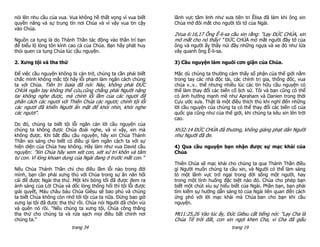 nói lên nhu cầu của vua. Vua không hề thất vọng vì vua biết    lãnh vực tâm linh như xưa tiên tri Êlisa đã làm khi ông xin
quyền năng và sự trung tín nơi Chúa và vì vậy vua tin cậy      Chúa mở đôi mắt cho người tôi tớ của Ngài.
vào Chúa.
                                                               2Vua 6:16,17 Ông Ê-li-sa cầu xin rằng: "Lạy ĐỨC CHÚA, xin
Nguồn ca tụng là do Thánh Thần tác động vào thần trí bạn       mở mắt cho nó thấy! " ĐỨC CHÚA mở mắt người đầy tớ của
để biểu lộ lòng tôn kính cao cả của Chúa. Bạn hãy phát huy     ông và người ấy thấy núi đầy những ngựa và xe đỏ như lửa
thói quen ca tụng Chúa lúc cầu nguyện.                         vây quanh ông Ê-li-sa.

2. Xưng tội và tha thứ                                         3) Cầu nguyện làm nguôi cơn giận của Chúa.

Để việc cầu nguyện không bị cản trở, chúng ta cần phải biết    Mặc dù chúng ta thường cảm thấy số phận của thế giới nằm
chắc mình không mắc tội hãy lỗi phạm làm ngăn cách chúng       trong tay các nhà độc tài, các chính trị gia, thống đốc, vua
ta với Chúa. Tiên tri Isaia đã nói: Này, không phải ĐỨC        chúa v..v.. thế nhưng nhiều lúc các tín hữu cầu nguyện có
CHÚA ngắn tay không thể cứu,cũng chẳng phải Người nặng         thể làm thay đổi các biến cố lịch sử. Tôi và bạn cũng có thể
tai không nghe được, mà chính lỗi lầm của các ngươi đã         có ảnh hưởng mạnh mẽ như Apraham và Danien trong thời
phân cách các ngươi với Thiên Chúa các ngươi; chính tội lỗi    Cựu ước xưa. Thật là một điều thích thú khi nghĩ đến những
các ngươi đã khiến Người ẩn mặt để khỏi nhìn, khỏi nghe        lời cầu nguyện của chúng ta có thể thay đổi các biến cố của
các ngươi".                                                    quốc gia cũng như của thế giới, khi chúng ta kêu xin lên trời
                                                               cao.
Do đó, chúng ta biết tội lỗi ngăn cản lời cầu nguyện của
chúng ta không được Chúa đoái nghe, và vì vậy, xin mà          Xh32:14 ĐỨC CHÚA đã thương, không giáng phạt dân Người
không được. Khi bắt đầu cầu nguyện, hãy xin Chúa Thánh         như Người đã đe.
Thần soi sáng cho biết có điều gì làm ngăn cách ta với sự
hiện diện của Chúa hay không. Hãy làm như vua David cầu        4) Qua cầu nguyện bạn nhận được sự mạc khải của
nguyện: ”Xin Chúa hãy xem xét con, xét xử trí khôn và tâm      Chúa
tư con. Vì lòng khoan dung của Ngài đang ở trước mắt con.”
                                                               Thiên Chúa sẽ mạc khải cho chúng ta qua Thánh Thần điều
Nếu Chúa Thánh Thần chỉ cho điều lầm lỗi nào trong đời         gì Người muốn chúng ta cầu xin, và Người có thể làm sáng
mình, bạn cần phải xưng thú với Chúa trong sự ăn năn hối       tỏ một lãnh vực trở ngại trong đời sống một người, hay
cải để được Ngài tha thứ. Một khi bóng tối đã được đem ra      trong một tình huống đặc biệt nào đó. Chúa cho phép bạn
ánh sáng của Lời Chúa và dốc lòng thống hối thì tội lỗi được   biết một chút xíu sự hiểu biết của Ngài. Phần bạn, bạn phải
giải quyết, Máu châu báu Chúa Giêsu sẽ bao phủ và chúng        tìm kiếm sự hướng dẫn sáng tỏ của Ngài liên quan đến cách
ta biết Chúa không còn nhớ tới tội của ta nữa. Đừng bao giờ    ứng phó với lời mạc khải mà Chúa ban cho bạn khi cầu
xưng lại tội đã được tha thứ rồi. Chúa nói Người đã chôn vùi   nguyện.
và quên nó rồi. “Nếu chúng ta xưng tội, Chúa công thẳng
tha thứ cho chúng ta và rửa sạch mọi điều bất chính nơi        Mt11:25,26 Vào lúc ấy, Đức Giêsu cất tiếng nói: "Lạy Cha là
chúng ta.”                                                     Chúa Tể trời đất, con xin ngợi khen Cha, vì Cha đã giấu
                          trang 34                                                       trang 19
 